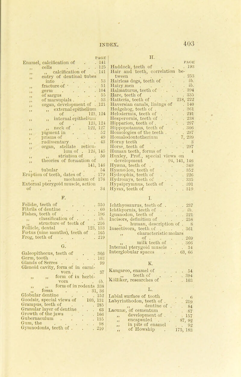 PAGE H. Enamel, calcification of 141 PAGE ,, cells . . . . 125 Haddock, teeth of 193 ,, ,, calcification of 141 Hair and teeth, correlation be- ,, entry of dentinal tubes tween .... 253 into . . . . 53 Hairless dogs, teeth of ib. „ fracture of ■ . . . 51 Hairy men .... ib. ,, germ . 104 Halmaturus, teeth of 394 ,, of sargus . . . 55 Hare, teeth of 335 ,, of marsupials . 53 Hatteria, teeth of . 218, 222 ,, organ, development of . 121 Haversian canals, linings of 140 ,, ,, external epithelium Hedgehog, teeth of . 361 of . 123, 124 Helodennis, teeth of . 221 ,, ,, internal epithelium Hesperornis, teeth of . 23S of . 123, 124 Hipparion, teeth of. 297 „ „ neck of . 122, 127 Hippopotamus, teeth of 306 ,, pigment in 52 Homologies of the teeth . 297 , prisms of ... 49 Homalodontotherium 7, 299 „ rudimentary 43 Horny teeth 3 „ organ, stellate reticu- Horse, teeth of 297 lum of . 126, 145 Human teeth, forms of 4 ,, ,, striation of 50 Huxley, Prof., special views on ,, theories of formation of development . . 94, 141, 146 141, 146 Hyaena, teeth of . 349 ,, tubular 54 Hyrenodon, teeth of 352 Eruption of teeth, dates of . 179 Hydrophis, teeth of 226 ,, ,, mechanism of 176 Hydromys, teeth of 335 External pterygoid muscle, action Hypsiprymnus, teeth of 391 of 34 Hyrax, teeth of 319 F. Felidae, teeth of ... 350 I. Ichthyosaurus, teeth of . 237 Fibrils of dentine . . . . 60 Iehtliyornis, teeth of . ib. Fishes, teeth of . 196 Iguanodon, teeth of 221 „ classification of . . . ib. Incisors, definition of 258 ,, structure of teeth of 216 ,, human, description of . 8 Follicle, dental . . 123, 133 Inseetivora. teeth of . 361 Fcetus (nine months), teeth of 165 ,, characteristic molars Frog, teeth of ... 219 of . 269 ,, milk teeth of 366 G. Internal pterygoid muscle . 34 Galeopithecus, teeth of 366 Interglobular spaces 63 66 Germ, tooth 103 Glands of Serres .... 99 K. Glenoid cavity, form of in carni- vora . 37 Kangaroo, enamel of 54 ,, ,, form of in herbi- ,, teeth of 394 vora ib. Kdlliker, researches of 103 ,, ,, form of in rodents 338 „ fossa . . .31, 36 L. Globular dentine . . . 152 Goodsir, special views of 103, 131 Grampus, teeth of 285 Granular layer of dentine . . 63 Growth of the jaws . ' . . 166 Gubemaculum .... 135 Gum, the 98 Gymnodonts, teeth of . . . 210 Labial surface of tooth . . 6 Labyrinthodon, teeth of . . . 219 ,, dentine of . .84 Lacuna, of cementum . . 87 „ development of . . . 157 ,, encapsuled . . 87, 92 ,, in pits of enamel . . 92 „ of Howship . 175, 183