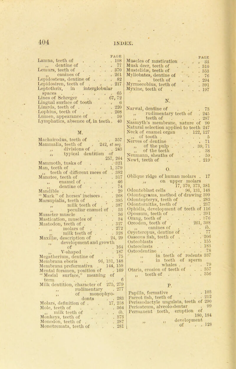 PAGE Lanina, teeth of . . . . 198 ,, dentine of . .77 Lemurs, teeth of . . . 370 ,, canines of . . 201 Lepidosteus, dentine of . . . 82 Lepidosiren, teeth of . . . 217 Leptotlirix, in interglobular spaces . . . . . . 65 Lines of Schreger . . 67,72 Lingual surface of tooth . . 0 Lizards, teeth of . . . . 220 Lopliius, teeth of . . . 208 Lumen, appearance of . 59 Lymphatics, absence of, in teeth . 40 M. Macliairodus, teetli of . . 357 Mammalia, teeth of . 242, et seq. ,, divisions of . . . 243 „ typical dentition of 257, 264 Mammoth, tusks of 321 Man, teeth of . . . 1, 379 ,, teetli of different races of . 382 Manatee, teeth of ... 317 „ enamel of . . . . 46 ,, dentine of . . .74 Mandible 29 “ Mark ” of horses’ incisors . . 26S Marsupialia, teeth of . . 385 „ milk teeth of . ' . 387 „ peculiar enamel of . 53 Masseter muscle . . . . 36 Mastication, muscles of . . 34 Mastodon, teeth of . . . . 327 • ,, molars of . . . 272 ,, milk teeth of . . . 328 Maxilla}, description of 24, 29 ,, development and growth of .... 164 ,, V-shaped . . . 187 Megatherium, dentine of . . 75 Membrana eboris . 96, 131, 148 Membrana preformativa . 144, 159 Mental foramen, position of . 169 “ Mesial surface,” meaning of term 6 Milk dentition, character of 275, 279 ,, rudimentary . 277 ,, of monophyo- donts . . 283 Molars, definition of . . 17, 25S Mole, teeth of ... 364 ,, milk teeth of ... ib. Monkeys, teeth of 873 Monodon, teetli of . . . . 287 Monotremata, teeth of . . 2S1 PAGE Muscles of mastication . . . 33 Musk deer, teeth of . 310 Mustelidse, teeth of ... 353 Myliobates, dentine of . . 76 ,, teeth of , . . 294 Myrmecobius, teeth of . . 391 Myxine, teeth of . . . 197 N. Narwal, dentine of . . . 73 ,, rudimentary teeth of . 245 ,, teeth of . . . 287 Nasmyth’s membrane, nature of 90 Natural selection applied to teeth 247 Neck of enamel organ . 122, 127 ,, of tooth 5 Nerves of dentine . . .71 „ of the pulp . ' . . 39, 71 ,, of the teeth . . .38 Neumann, sheaths of . . . 59, Newt, teeth of . . 219 O. Oblique ridge of human molars . 17 ,, on upper molars 17, 370, 373, 381 Odontoblast cells . 96, 131, 14S Odontograms, method of drawing 399 Odontopteryx, teeth of . . . 283 Odontorniths, teeth of . . 237 Ophidia, development of teeth of 116 Opossum, teeth of . . . . 391 Orang, teeth of . . . . 376 Oreodon, teeth of . . 261, 308 ,, canines of fit. Orvcteropus, dentine of . . . 77 Osseous iish, teeth of . . . 206 Osteoblasts 155 Osteoclasts 183 Osteodentine 7S ,, in teeth of rodents 337 ,, in teeth of sperm whales . . .79 Otaria, erosion of teeth of . . 357 „ teeth of ... 356 P. Papilla, formative . . • 103 Parrot fish, teeth of ... 212 Perissodactyle ungulata, teeth of 290 Periosteum, alveolo-dentar . 99 Permanent teeth, eruption of 180, 1S4 ti „ development Of . . 128