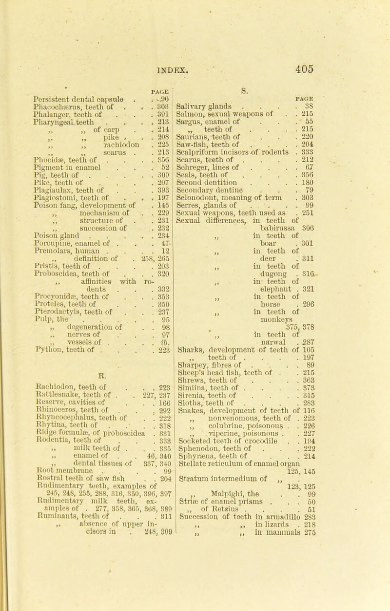 • PAGE Persistent dental capsule , -.90 Phacoeluerus, teetli of , , - 803 Phalanger, teeth of . • . . 301 Pharyngeal teeth . . 213 „ „ of carp . 214 ,, n pike - . . 208 ,, ,, racliiodon . 225 ,, ,, scarus . . 213 Phoeidte, teetli of . . S56 Pigment in enamel . 52 Pig, teeth of . . 300 Pike, teeth of . 207 Plagiaulax, teeth of . 393 Plagiostomi, teeth of . . 197 Poison fang, development of . 145 ,, mechanism of . . 229 ,, structure of . 231 „ succession of . 232 Poison gland . . . 234 Porcupine, enamel of . . 47- Premolars, human . . . 12 „ definition of Pristis, teeth of . 25S, 265 . 203 Proboscidea, teeth of . . 320 „ affinities with ro- dents . 332 ProcyonidfB, teeth of . . 353 Proteles, teetli of . 350 Pterodactyls, teeth of . . 237 Pulp, the .... . 95 „ degeneration of . . 98 „ nerves of . 97 ,, vessels of . Python, teeth of . . . ib. . 223 R. Racliiodon, teeth of . . 223 Rattlesnake, teetli of . 227, 237 Reserve, cavities of . .166 Rhinoceros, teeth of . . 292 Rhyncocephalus, teeth of . ’. 222 Rhytina, teeth of . . 318 Ridge formulce, of proboscidea . 331 Itodentia, teeth of . 338 „ milk teeth of . . . 335 „ enamel of . 46, 340 ,, dental tissues of Root membrane . 337, 340 . 99 Rostral teeth of saw fish . . 204 245, 24S, 255, 288,’ 316, 350, 306, 897 Rudimentary milk teeth, ex- amples of . 277, 358, 365, 868, 889 Ruminants, teeth of 811 ,, absence of upper in- cisors in . 248, 309 S. PAGE Salivary glands . . . .38 Salmon, sexual weapons of . . 215 Sargus, enamel of ... 55 ,, teeth of . . . . 215 Saurians, teeth of . . . 220 Saw-lisli, teeth of . . . 204 Scalpriform incisors of rodents . 333 Scams, teeth of . . . . 212 Schreger, lines of . . . 67 Seals, teeth of ... 356 Second dentition . . . . 180 Secondary dentine . . .79 Selonodont, meaning of term . 303 Senes, glands of . . . 99 Sexual weapons, teeth used as . 251 Sexual differences, in teeth of babirussa 306 in teeth of boar . 301 in teeth of deer . 311 in teeth of dugong . 316- in teeth of elephant . 321 in. teeth of horse . 296 in teeth of monkeys 375, 378 in teeth of narwal . 287 Sharks, development of teeth of 105 ,, teeth of . . . . 197 Sliarpey, fibres of . . . . 89 Sheep’s head fish, teeth of . . 215 Shrews, teeth of . . . 363 Simiina, teeth of . . . . 373 Sirenia, teeth of ... . 315 Sloths, teeth of ... 2S3 Snakes, development of teeth of 116 ,, nonvenomous, teeth of . 223 ,, colubrine, poisonous . . 226 ,, viperine, poisonous . . 227 Socketed teeth of crocodile . . 194 Splienodon, teeth of 222 Sphyrsena, teeth of ... 214 Stellate reticulum of enamel organ 125, 145 Stratum intermedium of ,, 123, ,, Malpighi, the Strife of enamel prisms ,, of Retzius . Succession of teeth in armadillo 283 ,, ,, in lizards . 218 „ ,, in mammals 275 125 99 50 51