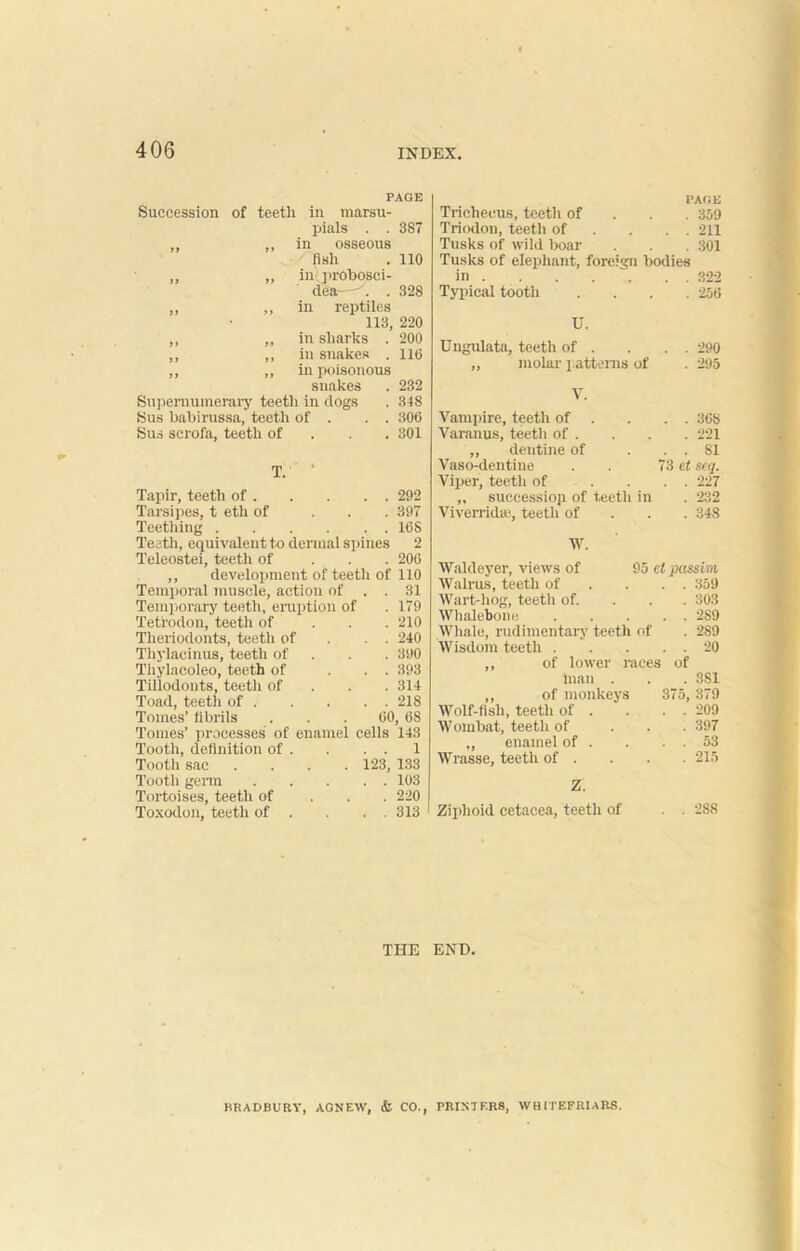 PAGE Succession of teeth in marsu- pials . . 387 in osseous fish . 110 iu probosci- des—y. . 328 in reptiles 113, 220 in sharks . 200 in snakes . 110 in poisonous snakes . 232 Supernumerary teeth in dogs . 348 Sus babirussa, teeth of . . . 306 Sus scrofa, teeth of 301 T. Tapir, teeth of 292 Tarsipes, t eth of ... 397 Teething 16S Teeth, equivalent to dermal spines 2 Teleostei, teeth of ... 200 ,, development of teetli of 110 Temporal muscle, action of . . 31 Temporary teeth, eruption of . 179 Tetrodon, teeth of 210 Theriodonts, teeth of . . 240 Thylaeinus, teeth of . . 390 Thylacoleo, teeth of ... 393 Tillodouts, teeth of 314 Toad, teeth of 218 Tomes’ fibrils ... 00, 68 Tomes’ processes of enamel cells 143 Tooth, definition of . . . . 1 Tootli sac .... 123, 133 Tooth germ 103 Tortoises, teeth of 220 Toxodon, teeth of . . . . 313 ' PAGE Trichecus, teeth of 359 Triodon, teeth of . . . 211 Tusks of wild boar . . . 301 Tusks of elephant, foreign bodies in 322 Typical tooth .... 256 U. Ungulata, teeth of . . . . 290 ,, molar patterns of . 295 V. Vampire, teeth of . . . . 308 Varanus, teeth of . . . . 221 ,, dentine of . . . SI Vaso-dentine . . 73 et seq. Viper, teeth of .... 227 „ succession of teeth in . 232 Viverrida1, teeth of 348 W. Waldeyer, views of 95 el passim Walrus, teeth of . . . 359 Wart-hog, teeth of. 303 Whalebone 2S9 Whale, rudimentary teeth of . 2S9 Wisdom teeth 20 ,, of lower races of inan . . . 3S1 ,, of monkeys 375, 379 Wolf-fish, teeth of . . . . 209 Wombat, teeth of ... 397 ,, enamel of . . . . 53 Wrasse, teeth of . . . . 215 Z. Ziphoid cetacea, teeth of . 288 THE END. BRADBURY, AGNEW, & CO., rRIXTI'.RS, WHITEFRIARS.