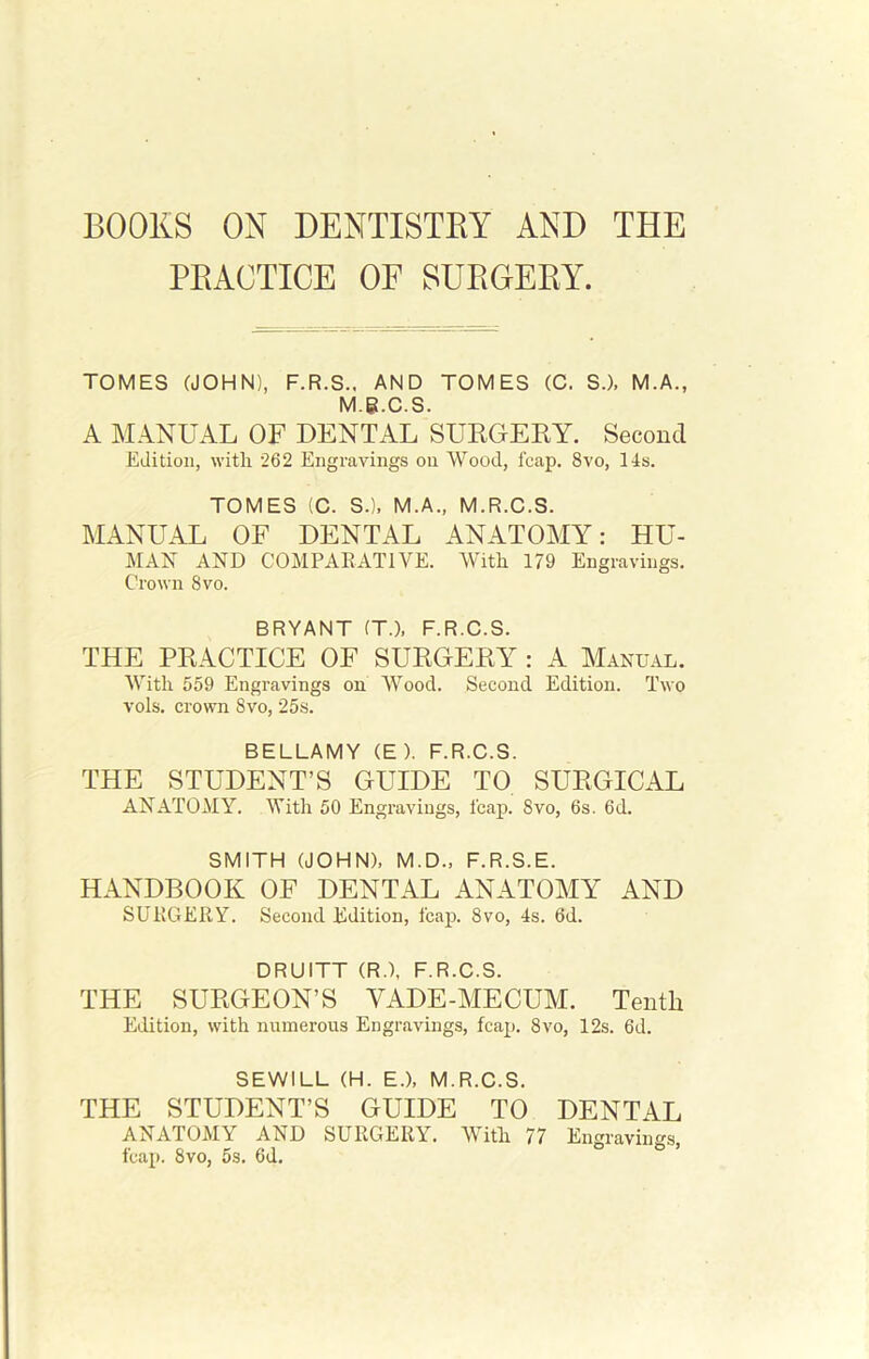 BOOKS ON DENTISTRY AND THE PRACTICE OF SURGERY. TOMES (JOHN), F.R.S., AND TOMES (C. S.), M.A., M.g.C.S. A MANUAL OF DENTAL SURGERY. Second Edition, with 262 Engravings on Wood, fcap. 8vo, 14s. TOMES (C. S.), M.A., M.R.C.S. MANUAL OF DENTAL ANATOMY: HU- MAN AND COMPARATIVE. With 179 Engravings. Crown 8vo. BRYANT (T.), F.R.C.S. THE PRACTICE OF SURGERY : A Manual. With 559 Engravings on Wood. Second Edition. Two vols. crown Svo, 25s. BELLAMY (E ). F.R.C.S. THE STUDENT’S GUIDE TO SURGICAL ANATOMY. With 50 Engravings, leap. Svo, 6s. 6d. SMITH (JOHN), M.D., F.R.S.E. HANDBOOK OF DENTAL ANATOMY AND SURGERY. Second Edition, fcap. Svo, 4s. 6d. DRUITT (R.), F.R.C.S. THE SURGEON’S VADE-MECUM. Tenth Edition, with numerous Engravings, fcap. 8vo, 12s. 6d. SEWILL (H. E.), M.R.C.S. THE STUDENT’S GUIDE TO DENTAL ANATOMY AND SURGERY. With 77 Engravings fcap. Svo, 5s. 6d.