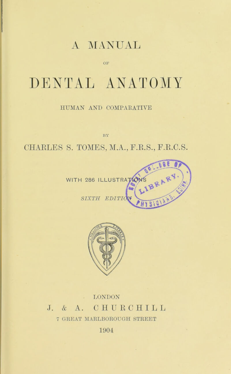 OF DENTAL ANATOMY HUMAN AND COMPARATIVE BY CHARLES S. TOMES, M.A., F.R.S., F.R.C.S. LONDON J. & A. CHURCHILL 7 GREAT MARLBOROUGH STREET 1904