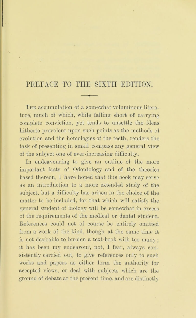 PREFACE TO THE SIXTH EDITION. —*— The accumulation of a somewhat voluminous litera- ture, much of which, while falling short of carrying complete conviction, yet tends to unsettle the ideas hitherto prevalent upon such points as the methods of evolution and the homologies of the teeth, renders the task of presenting in small compass any general view of the subject one of ever-increasing difficulty. In endeavouring to give an outline of the more important facts of Odontology and of the theories based thereon, I have hoped that this book maj^ serve as an introduction to a more extended study of the subject, but a difficulty has arisen in the choice of the matter to be included, for that which will satisfy the general student of biology will be somewhat in excess of the requirements of the medical or dental student. References could not of course be entirely omitted from a work of the kind, though at the same time it is not desirable to burden a text-book with too many; it has been my endeavour, not, I fear, always con- sistently carried out, to give references onty to such works and papers as either form the authority for accepted views, or deal with subjects which are the ground of debate at the present time, and are distinctly