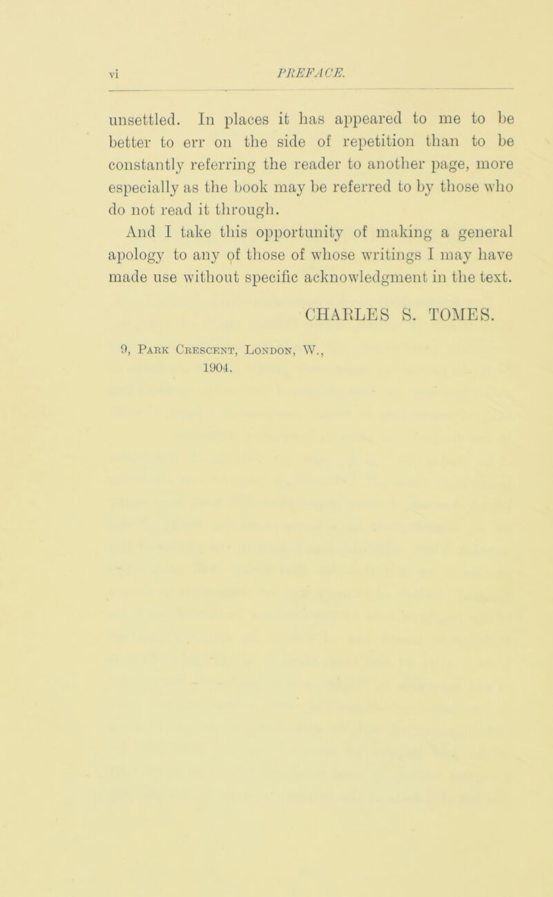 PREFACE. unsettled. In places it has appeared to me to be better to err on the side of repetition than to be constantly referring the reader to another page, more especially as the book may be referred to by those who do not read it through. And I take this opportunity of making a general apology to any of those of whose writings I may have made use without specific acknowledgment in the text. CHARLES S. TOMES. 9, Park Crescent, London, W,, 1904.