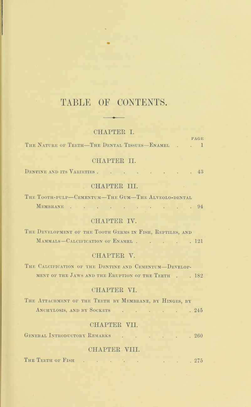 TABLE OF CONTENTS. CHAPTER I. PAGE The Nature of Teeth—The Dental Tissues—Enamel . . 1 CHAPTER II. Dentine and its Varieties ........ 43 CHAPTER III. The Tooth-pulp—Cementum—The Gum—The Alvkolo-dental Membrane .......... 94 CHAPTER IV. The Development of the Tooth Germs in Fish, Reptiles, and Mammals—Calcification of Enamel ..... 121 CHAPTER V. The Calcification of the Dentine and Cementum—Develop- ment of the Jaws and the Eruption of the Teeth . . 182 CHAPTER VI. The Attachment of the Teeth by Membrane, by Hinges, by Anchylosis, and by Sockets ...... 245 CHAPTER VII. General Introductory Remarks ...... 260 CHAPTER VIII. The Teeth of Fish . 275