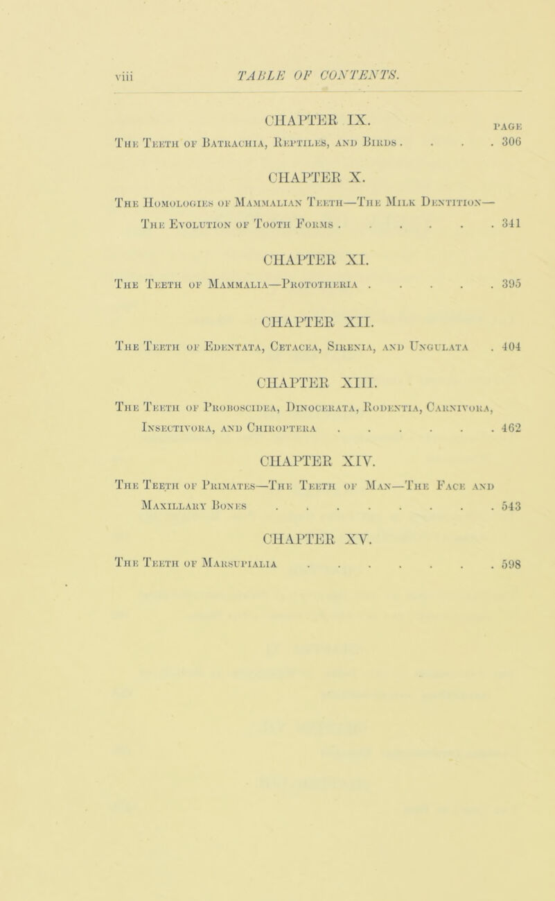 CHAPTER IX. Thu Teeth of Bathachia, Reptiles, and Birds page . 306 CHAPTER X. The Homologies op Mammalian Teeth—The Milk Dentition— The Evolution of Tooth Forms ...... 341 CHAPTER XI. The Teeth of Mammalia—Pkototheria . . 395 CHAPTER XII. The Teeth of Edentata, Cetacea, Sirenia, and Ungulata . 404 CHAPTER XIII. The Teeth of Broroscidea, Dinockkata, Rodentia, Carnivora, Insectivora, and Chiroptera ...... 462 CHAPTER XIY. The Teeth of Primates—The Teeth of Man—The Face and Maxillary Bones ........ 543 CHAPTER XV.