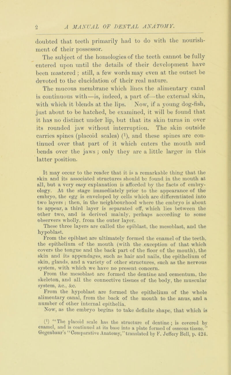 doubted that teeth primarily had to do with the nourish- ment of their possessor. The subject of the homologies of the teeth cannot be fully entered upon until the details of their development have been mastered ; still, a few words may even at the outset be devoted to the elucidation of their real nature. The mucous membrane which lines the alimentary canal is continuous with—is, indeed, a part of—the external skin, with which it blends at the lips. Now, if a young dog-fish, just about to be hatched, be examined, it will be found that it has no distinct under lip, but that its skin turns in over its rounded jaw without interruption. The skin outside carries spines (placoid scales) (1), and these spines are con- tinued over that part of it which enters the mouth and bends over the jaws ; only they are a little larger in this latter position. It may occur to the reader that it is a remarkable thing that the skin and its associated structures should bs found in the mouth at all, but a very easy explanation is afforded by the facts of embry- ology. At the stage immediately prior to the appearance of the embryo, the egg is enveloped by cells which are differentiated into two layers ; then, in the neighbourhood where the embryo is about to appear, a third layer is separated off, which lies between the other two, and is derived mainly, perhaps according to some observers wholly, from the outer layer. These three layers are called the epiblast, the mesoblast, and the hypoblast. From the epiblast are ultimately formed the enamel of the teeth, the epithelium of the mouth (with the .exception of that which covers the tongue and the back part of the floor of the mouth), the skin and its appendages, such as hair and nails, the epithelium of skin, glands, and a variety of other structures, such as the nervous system, with which wre have no present concern. From the mesoblast are formed the dentine and cementum, the skeleton, and all the connective tissues of the body, the muscular system, &c., &c. From the hypoblast are formed the epithelium of the whole alimentary canal, from the back of the mouth to the anus, and a number of other internal epithelia. Now, as the embryo begins to take definite shape, that which is 0) ‘Hie placoid scale lias tlio structure of dentine; is covered by enamel, and is continued at its base into a plate formed of osseous tissue.” Gcgenbaur’s “Comparative Anatomy,translated by V. Jeffery Bell, p. 424.