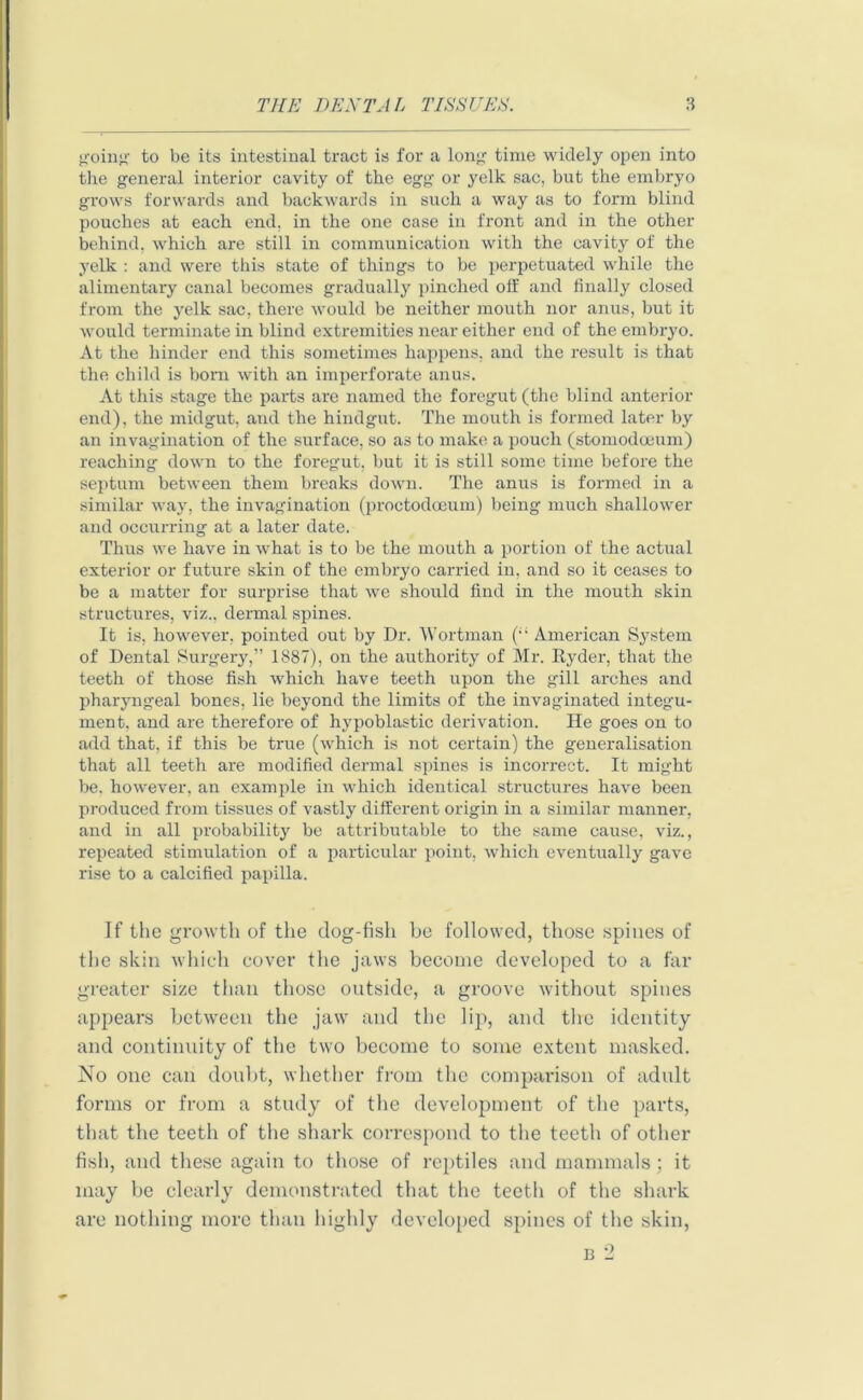 going: to be its intestinal tract is for a long time widely open into the general interior cavity of the egg or yelk sac, but the embryo grows forwards and backwards in such a way as to form blind pouches at each end, in the one case in front and in the other behind, which are still in communication with the cavity of the yelk : and were this state of things to be perpetuated while the alimentary canal becomes gradually pinched off and finally closed from the yelk sac, there would be neither mouth nor anus, but it would terminate in blind extremities near either end of the embryo. At the hinder end this sometimes happens, and the result is that the child is bom with an imperforate anus. At this stage the parts are named the foregut (the blind anterior end), the midgut, and the hindgut. The mouth is formed later by an invagination of the surface, so as to make a pouch (stomodoeum) reaching down to the foregut, but it is still some time before the septum between them breaks down. The anus is formed in a similar way, the invagination (proctodceum) being much shallower and occurring at a later date. Thus we have in what is to be the mouth a portion of the actual exterior or future skin of the embryo carried in, and so it ceases to be a matter for surprise that we should find in the mouth skin structures, viz., dermal spines. It is, however, pointed out by Dr. Wortman (“ American System of Dental Surgery,” 1887), on the authority of Mr. Ryder, that the teeth of those fish which have teeth upon the gill arches and pharyngeal bones, lie beyond the limits of the invaginated integu- ment, and are therefore of hypoblastic derivation. He goes on to add that, if this be true (which is not certain) the generalisation that all teeth are modified dermal spines is incorrect. It might be. however, an example in which identical structures have been produced from tissues of vastly different origin in a similar manner, and in all probability be attributable to the same cause, viz., repeated stimulation of a particular point, which eventually gave rise to a calcified papilla. If the growth of the dog-fish be followed, those spines of the skin which cover the jaws become developed to a far greater size than those outside, a groove without spines appears between the jaw and the lip, and the identity and continuity of the two become to some extent masked. No one can doubt, whether from the comparison of adult forms or from a study of the development of the parts, that the teeth of the shark correspond to the teeth of other fish, and these again to those of reptiles and mammals ; it may be clearly demonstrated that the teeth of the shark are nothing more than highly developed spines of the skin, b 2
