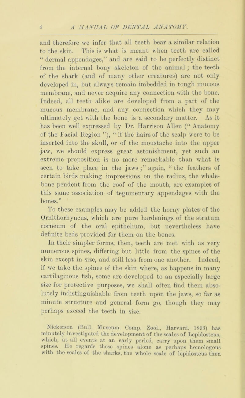 and therefore we infer that all teeth bear a similar relation to the skin. This is what is meant when teeth are called “dermal appendages,” and are said to be perfectly distinct from the internal bony skeleton of the animal ; the teeth of the shark (and of many other creatures) are not only developed in, but always remain imbedded in tough mucous membrane, and never acquire any connection with the bone. Indeed, all teeth alike are developed from a part of the mucous membrane, and any connection which they may ultimately get with the bone is a secondary matter. As it has been well expressed by Dr. Harrison Allen (“ Anatomy of the Facial Kegion ”), “if the hairs of the scalp were to be inserted into the skull, or of the moustache into the upper jaw, we should express great astonishment, yet such an extreme proposition is no more remarkable than what is seen to take place in the jaws;” again, “the feathers of certain birds making impressions on the radius, the whale- bone pendent from the roof of the mouth, are examples of this same association of tegumentary appendages with the bones.” To these examples may be added the horny plates of the Ornithorhyncus, which are pure hardenings of the stratum corneum of the oral epithelium, but nevertheless have definite beds provided for them on the bones. In their simpler forms, then, teeth are met with as very numerous spines, differing but little from the spines of the skin except in size, and still less from one another. Indeed, if we take the spines of the skin where, as happens in many cartilaginous fish, some are developed to an especially large size for protective purposes, we shall often find them abso- lutely indistinguishable from teeth upon the jaws, so far as minute structure and general form go, though they may perhaps exceed the teeth in size. Nickerson (Bull. Museum. Comp. Zool., Harvard. 1893) has minutely investigated the development of the scales of Lepidosteus. which, .at all events at an early period, carry upon them small spines. He regards these spines alone as perhaps homologous with the scales of the sharks, the whole scale of lepidosteus then