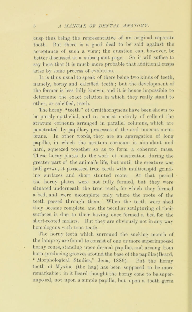 cusp tlms being the representative of an original separate tooth. But there is a good deal to be said against the acceptance of such a view; the question can, however, be better discussed at a subsequent page. So it will suffice to say here that it is much more probable that additional cusps arise by some process of evolution. It is thus usual to speak of there being two kinds of teeth, namely, horny and calcified teeth ; but the development of the former is less fully known, and it is hence impossible to determine the exact relation in which they really stand to other, or calcified, teeth. The horny “teeth” of Ornithorhyncus have been shown to be purely epithelial, and to consist entirely of cells of the stratum corneum arranged in parallel columns, which are penetrated by papillary processes of the oral mucous mem- brane. In other words, they are an aggregation of long papillae, in which the stratum corneum is abundant and hard, squeezed together so as to form a coherent mass. These horny plates do the work of mastication during the greater part of the animal’s life, but until the creature was half grown, it possessed true teeth with multicuspid grind- ing surfaces and short stunted roots. At that period the horny plates were not fully formed, but they were situated underneath the true teeth, for which they formed a bed, and were incomplete only where the roots of the teeth passed through them. When the teeth were shed they became complete, and the peculiar sculpturing of their surfaces is due to their having once formed a bed for the short-rooted molars. But they are obviously not in any way homologous with true teeth. The horny teeth which surround the sucking mouth of the lamprey are found to consist of one or more superimposed horny cones, standing upon dermal papillae, and arising from horn-producing grooves around the base of the papillae (Beard, “Morphological Studies,” Jena, 1889). But the horny tooth of Myxine (the hag) has been supposed to be more remarkable : in it Beard thought the horny cone to be super- imposed, not upon a simple papilla, but upon a tooth germ