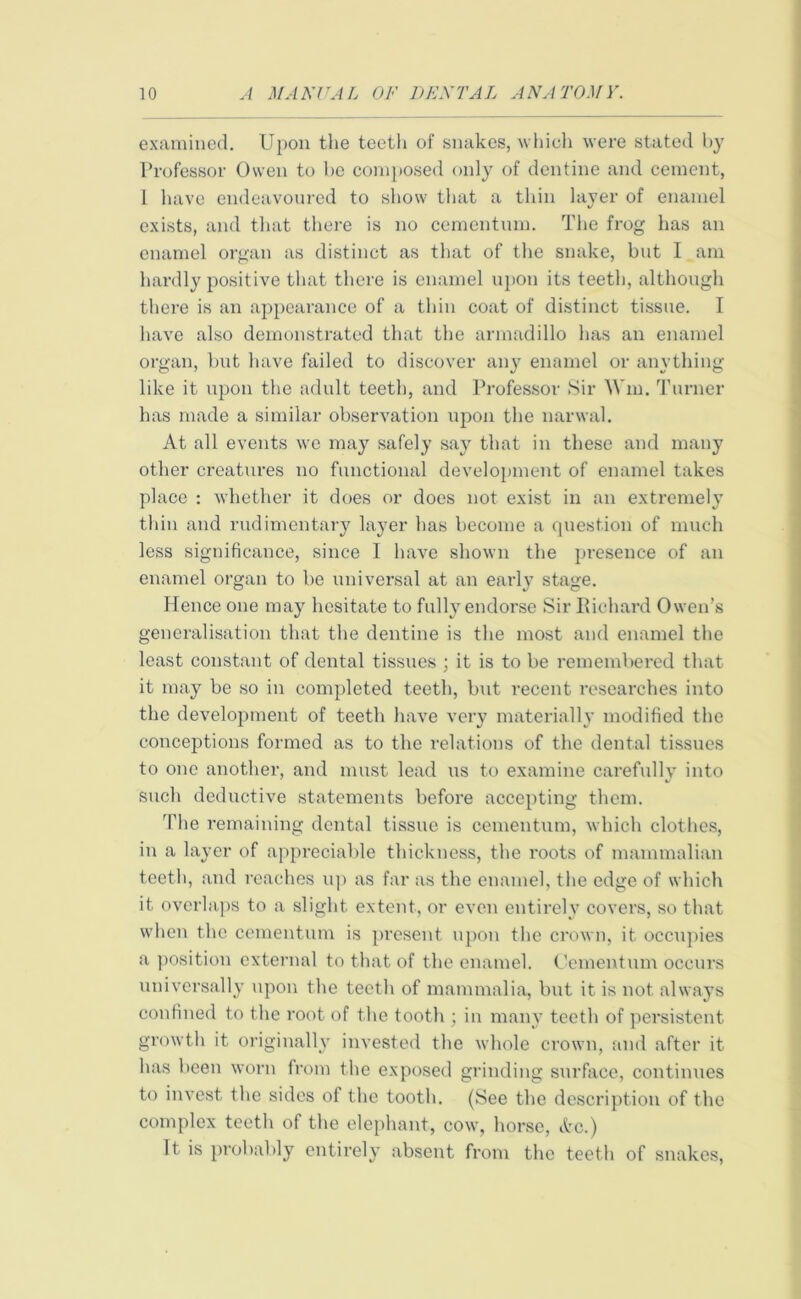 examined. Upon the teeth of snakes, which were stated by Professor Owen to he composed only of dentine and cement, 1 have endeavoured to show that a thin layer of enamel exists, and that there is no cementum. The frog has an enamel organ as distinct as that of the snake, but I am hardly positive that there is enamel upon its teeth, although there is an appearance of a thin coat of distinct tissue. I have also demonstrated that the armadillo has an enamel organ, but have failed to discover any enamel or anything like it upon the adult teeth, and Professor Sir Wm. Turner has made a similar observation upon the narwal. At all events we may safely say that in these and many other creatures no functional development of enamel takes place : whether it does or does not exist in an extremely thin and rudimentary layer has become a question of much less significance, since I have shown the presence of an enamel organ to be universal at an early stage. Hence one may hesitate to fully endorse Sir Richard Owen’s generalisation that the dentine is the most and enamel the least constant of dental tissues ; it is to be remembered that it may be so in completed teeth, but recent researches into the development of teeth have very materially modified the conceptions formed as to the relations of the dental tissues to one another, and must lead us to examine carefully into such deductive statements before accepting them. 'Phe remaining dental tissue is cementum, which clothes, in a layer of appreciable thickness, the roots of mammalian teeth, and reaches up as far as the enamel, the edge of which it overlaps to a slight extent, or even entirely covers, so that when the cementum is present upon the crown, it occupies a position external to that of the enamel. Cementum occurs universally upon the teeth of mammalia, but it is not always confined to the root of the tooth ; in many teeth of persistent growth it originally invested the whole crown, and after it has been worn from the exposed grinding surface, continues to invest the sides of the tooth. (See the description of the complex teeth of the elephant, cow, horse, Ac.) It is probably entirely absent from the teeth of snakes,