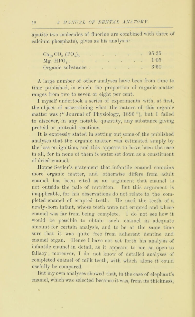 apatite two molecules of fluorine are combined with three of calcium phosphate), gives as h Ca10 C03 (P0+)8 Mg. HPO (,. Organic substance . A large number of other analyses have been from time to time published, in which the proportion of organic matter ranges from two to seven or eight per cent. I myself undertook a series of experiments with, at first, the object of ascertaining what the nature of this organic matter was (“Journal of Physiology, 189G ”), but I failed to discover, in any notable quantity, any substance giving proteid or proteoid reactions. It is expressly stated in setting out some of the published analyses that the organic matter was estimated simply by the loss on ignition, and this appears to have been the case in all, for in none of them is water set down as a constituent of dried enamel. Hoppe Seyler’s statement that infantile enamel contains more organic matter, and otherwise differs from adult enamel, has been cited as an argument that enamel is not outside the pale of nutrition. But this argument is inapplicable, for his observations do not relate to the com- pleted enamel of erupted teeth. He used the teeth of a newly-born infant, whose teeth were not erupted and whose enamel was far from being complete. I do not see how it would be possible to obtain such enamel in adequate amount for certain analysis, and to be at the same time sure that it was quite free from adherent dentine and enamel organ. Hence I have not set forth his analysis of infantile enamel in detail, as it appears to me so open to lallacy; moreover, 1 do not know of detailed analyses of completed enamel of milk teeth, with which alone it could usefully be compared. But my own analyses showed that, in the case of elephant’s enamel, which was selected because it was, from its thickness, is analysis: . 95-35 . . 1-05 . 3-60