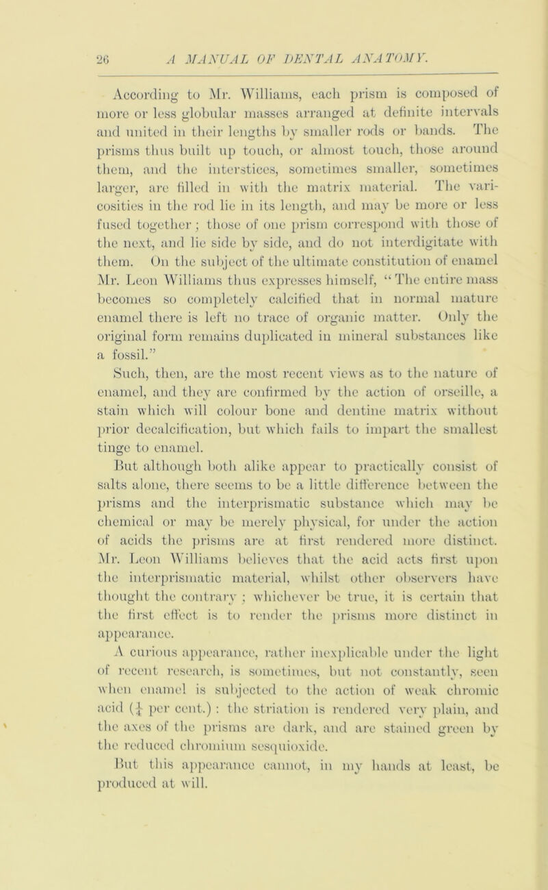 According to Mr. Williams, each prism is composed of more or less globular masses arranged at definite intervals and united in their lengths by smaller rods or bands. The prisms thus built up touch, or almost touch, those around them, and the interstices, sometimes smaller, sometimes larger, are filled in with the matrix material. The vari- cosities in the rod lie in its length, and may be more or less fused together; those of one prism correspond with those of the next, and lie side by side, and do not interdigitate with them. On the subject of the ultimate constitution of enamel Mr. Leon Williams thus expresses himself, “ The entire mass becomes so completely calcified that in normal mature enamel there is left no trace of organic matter. Only the original form remains duplicated in mineral substances like a fossil.” Such, then, are the most recent views as to the nature of enamel, and they are confirmed by the action of orseille, a stain which will colour bone and dentine matrix without prior decalcification, but which fails to impart the smallest tinge to enamel. But although both alike appear to practically consist of salts alone, there seems to be a little difference between the prisms and the interprismatic substance which may be chemical or may be merely physical, for under the action of acids the prisms are at first rendered more distinct. Mr. I jeon Williams believes that the acid acts first upon the interprismatic material, whilst other observers have thought the contrary ; whichever be true, it is certain that the first effect is to render the prisms more distinct in appearance. A curious appearance, rather inexplicable under the light of recent research, is sometimes, but not constantly, seen when enamel is subjected to the action of weak chromic acid per cent.) : the striation is rendered very plain, and the axes of the prisms are dark, and are stained green by the reduced chromium sesquioxide. But this appearance cannot, in my hands at least, be produced at will.