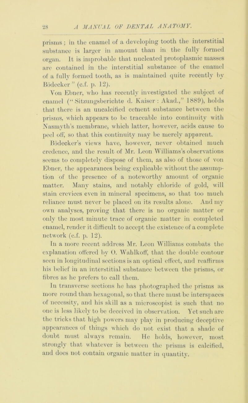 prisms ; in the enamel of a developing tooth the interstitial substance is larger in amount than in the fully formed organ. It is improbable that nucleated protoplasmic masses are contained in the interstitial substance of the enamel of a fully formed tooth, as is maintained quite recently by Bodecker ” (c.f. p. 12). Von Elmer, who has recently investigated the subject of enamel (“ Sitzungsberichte d. Kaiser: Akad., 1889), holds that there is an uncalcificd cetnent substance between the prisms, which appears to lie traceable into continuity with Nasmyth’s membrane, which latter, however, acids cause to peel off, so that this continuity may be merely apparent. Bodecker’s views have, however, never obtained much credence, and the result of Mr. Leon Williams’s observations seems to completely dispose of them, as also of those of von Ebner, the appearances being explicable without the assump- tion of the presence of a noteworthy amount of organic matter. Many stains, and notably chloride of gold, will stain crevices even in mineral specimens, so that too much reliance must never be placed on its results alone. And my own analyses, proving that there is no organic matter or only the most minute trace of organic matter in completed enamel, render it difficult to accept the existence of a complete network (c.f. p. 12). In a more recent address Mix Leon Williams combats the explanation offered by 0. Wahlkoff, that the double contour seen in longitudinal sections is an optical effect, and reaffirms his belief in an interstitial substance between the prisms, or fibres as he prefers to call them. In transverse sections he has photographed the prisms as more round than hexagonal, so that there must be interspaces of necessity, and his skill as a microscopist is such that no one is less likely to be deceived in observation. Yet such are the tricks that high powers may play in producing deceptive appearances of things which do not exist that a shade of doubt must always remain. He holds, however, most strongly that whatever is between the prisms is calcified, and does not contain organic matter in quantity.