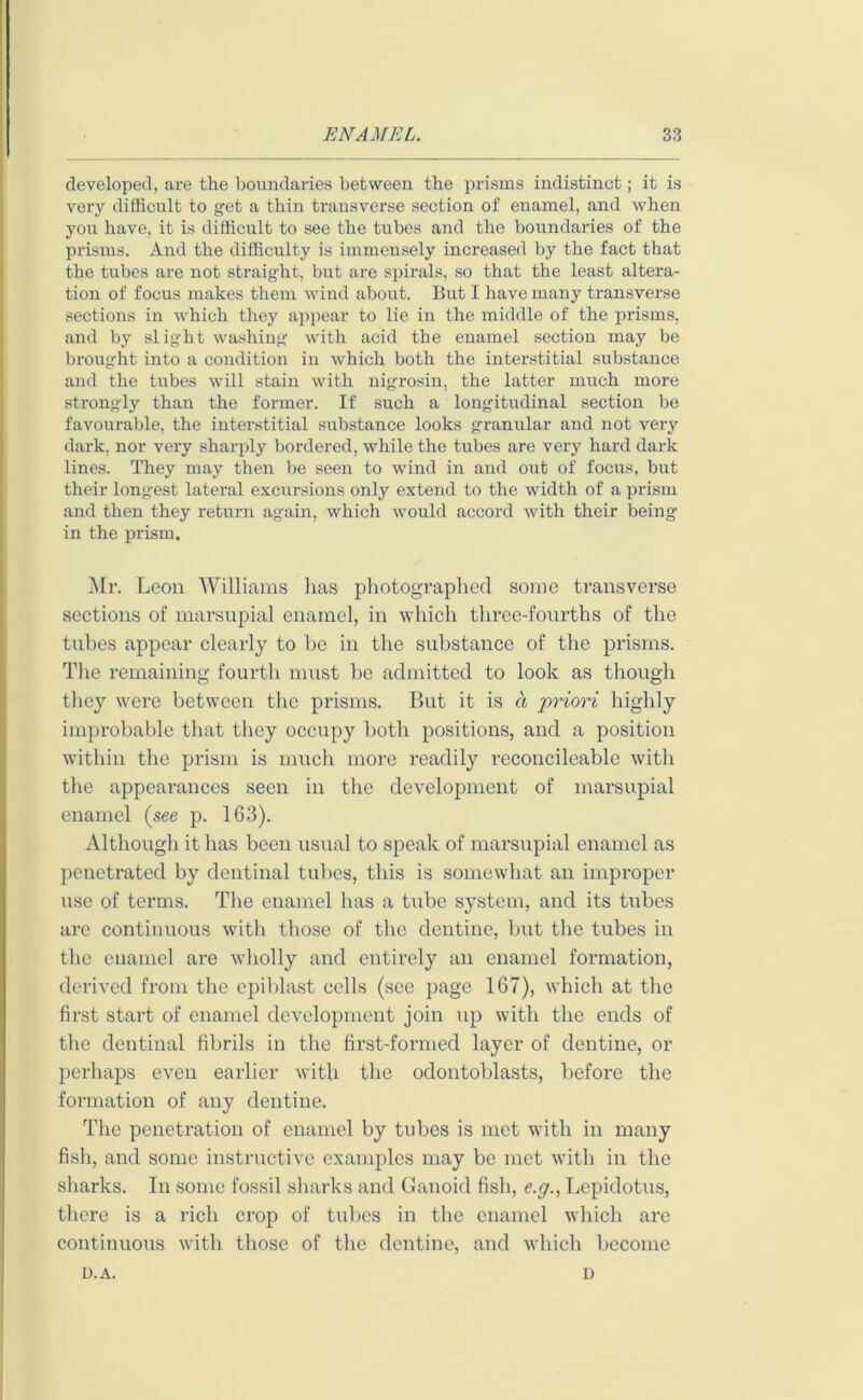 developed, are the boundaries between the prisms indistinct; it is very difficult to get a thin transverse section of enamel, and when you have, it is difficult to see the tubes and the boundaries of the prisms. And the difficulty is immensely increased by the fact that the tubes are not straight, but are spirals, so that the least altera- tion of focus makes them wind about. But I have many transverse sections in which they appear to lie in the middle of the prisms, and by slight washing with acid the enamel section may be brought into a condition in which both the interstitial substance and the tubes will stain with nigrosin, the latter much more strongly than the former. If such a longitudinal section be favourable, the interstitial substance looks granular and not very dark, nor very sharply bordered, while the tubes are very hard dark lines. They may then be seen to wind in and out of focus, but their longest lateral excursions only extend to the width of a prism and then they return again, which would accord with their being in the prism. Mr. Leon Williams has photographed some transverse sections of marsupial enamel, in which three-fourths of the tubes appear clearly to be in the substance of the prisms. The remaining fourth must be admitted to look as though they were between the prisms. But it is a priori highly improbable that they occupy both positions, and a position within the prism is much more readily reconcileable with the appeai’ances seen in the development of marsupial enamel (see p. 163). Although it has been usual to speak of marsupial enamel as penetrated by dentinal tubes, this is somewhat an improper use of terms. The enamel has a tube system, and its tubes are continuous with those of the dentine, but the tubes in the enamel are wholly and entirely an enamel formation, derived from the epiblast cells (see page 167), which at the first start of enamel development join up with the ends of the dentinal fibrils in the first-formed layer of dentine, or perhaps even earlier with the odontoblasts, before the formation of any dentine. The penetration of enamel by tubes is met with in many fish, and some instructive examples may be met with in the sharks. In some fossil sharks and Ganoid fish, c.y., Lcpidotus, there is a rich crop of tubes in the enamel which are continuous with those of the dentine, and which become u.a. D