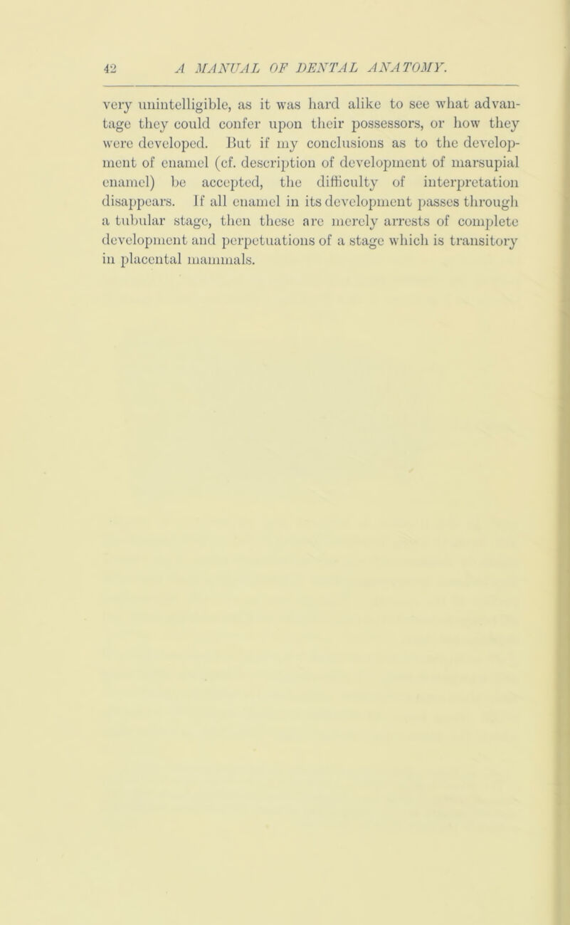 very unintelligible, as it was hard alike to see what advan- tage they could confer upon their possessors, or how they were developed. But if my conclusions as to the develop- ment of enamel (cf. description of development of marsupial enamel) be accepted, the difficulty of interpretation disappears. If all enamel in its development passes through a tubular stage, then these are merely arrests of complete development and perpetuations of a stage which is transitory in placental mammals.