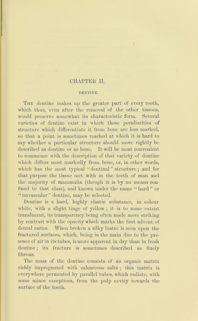 CHAPTER II. DENTINE. The dentine makes up the greater part of every tooth, ■which thus, even after the removal of the other tissues, would preserve somewhat its characteristic form. Several varieties of dentine exist in which those peculiarities of structure which differentiate it from bone are less marked, so that a point is sometimes reached at which it is hard to say whether a particular structure should more rightly be described as dentine or as bone. It will be most convenient to commence with the description of that variety of dentine which differs most markedly from bone, or, in other words, which has the most typical “dentinal” structure; and for that purpose the tissue met with in the teeth of man and the majority of mammalia (though it is by no means con- fined to that class), and known under the name “ hard ” or “ unvascular ” dentine, may be selected. Dentine is a hard, highly clastic substance, in colour white, with a slight tinge of yellow ; it is to some extent translucent, its transparency being often made more striking by contrast with the opacity which marks the first advent of dental caries. When broken a silky lustre is seen upon the fractured surfaces, which, being in the main due to the pre- sence of air in its tubes, is more apparent in dry than in fresh dentine; its fracture is sometimes described as finely fibrous. The mass of the dentine consists of an organic matrix richly impregnated with calcareous salts ; this matrix is everywhere permeated by parallel tubes, which radiate, with some minor exceptions, from the pulp cavity towards the surface of the tooth.