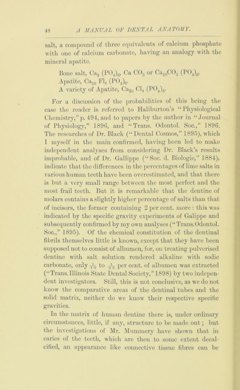 salt, a compound of three equivalents of calcium phosphate with one of calcium carbonate, having an analogy with the mineral apatite. Bone salt, Ca9 (P04)6, Ca CO., or Ca1()C03 (P04)6. Apatite, Ca10 Fla (PO4)0. A variety of Apatite, Cal0 C1.2 (P04)G. For a discussion of the probabilities of this being the case the reader is referred to Haliburton’s “Physiological Chemistry,”p. 49-1, and to papers by the author in “Journal of Physiology,” 189G, and “Trans. Odontol. Soc.,” 189G. The researches of Dr. Black (“Dental Cosmos,” 1895), which I myself in the main confirmed, having been led to make independent analyses from considering Dr. Black’s results improbable, and of Dr. Gallippe (“Soc. d. Biologic,” 1884), indicate that the differences in the percentages of lime salts in various human teeth have been overestimated, and that there is but a very small range between the most perfect and the most frail teeth. But it is remarkable that the dentine of molars contains a slightly higher percentage of salts than that of incisors, the former containing 2 per cent, more : this was indicated by the specific gravity experiments of Galippe and subsequently confirmed by my own analyses (“Trans.Odontol. Soc.,” 1895). Of the chemical constitution of the dentinal fibrils themselves little is known, except that they have been supposed not to consist of albumen, for, on treating pulverised dentine with salt solution rendered alkaline with sodic carbonate, only to per cent, of albumen was extracted (“Trans. Illinois State Dental Society,” 1898) by two indepen- dent investigators. Still, this is not conclusive, as we do not know the comparative areas of the dentinal tubes and the solid matrix, neither do we know their respective specific gravities. In the matrix of human dentine there is, under ordinary circumstances, little, if any, structure to be made out; but the investigations of Mr. Mummery have shown that in caries of the teeth, which are then to some extent decal- cified, an appearance like connective tissue fibres can be