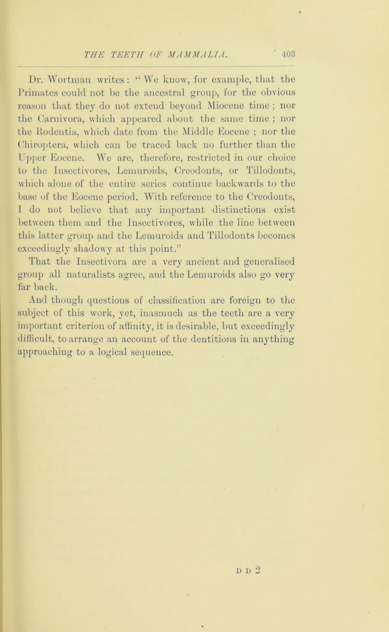 Dr. Wortmau writes : “ We know', for example, that the Primates could not be the ancestral group, for the obvious reason that they do not extend beyond Miocene time; nor the Carnivora, which appeared about the same time ; nor the Rodentia, which date from the Middle Eocene ; nor the Chiroptera, which can be traced back no further than the Upper Eocene. We are, therefore, restricted in our choice to the Insectivores, Lemuroids, Creodonts, or Tillodonts, which alone of the entire series continue backwards to the base of the Eocene period. With reference to the Creodonts, I do not believe that any important distinctions exist between them and the Insectivores, while the line between this latter group and the Lemuroids and Tillodonts becomes exceedingly shadowy at this point.” That the Insectivora are a very ancient and generalised group all naturalists agree, and the Lemuroids also go very far back. And though questions of classification are foreign to the subject of this work, yet, inasmuch as the teeth are a very important criterion of affinity, it is desirable, but exceedingly difficult, to arrange an account of the dentitions in anything approaching to a logical sequence. d d 2