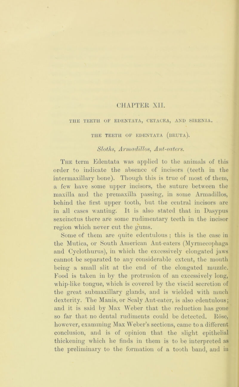 CHAPTER X1J. THE TEETH OF EDENTATA, CETACEA, AND S1RENIA. THE TEETH OF EDENTATA (bUUTa). Sloths, Armadillos, Ant-eaters. The term Edentata was applied to the animals of tliis order to indicate the absence of incisors (teeth in the intermaxillary bone). Though this is true of most of them, a few have some upper incisors, the suture between the maxilla and the premaxilla passing, in some Armadillos, behind the first upper tooth, but the central incisors are in all cases wanting. It is also stated that in Dasypus sexcinctus there are some rudimentary teeth in the incisor region which never cut the gums. Some of them are quite edentulous : this is the case in the Mutica, or South American Ant-eaters (Myrmeeophaga and Cyclothurus), in which the excessively elongated jaws cannot be separated to any considerable extent, the mouth being a small slit at the end of the elongated muzzle. Food is taken in by the protrusion of an excessively long, whip-like tongue, which is covered by the viscid secretion of the great submaxillary glands, and is wielded with much dexterity. The Munis, or Scaly Ant-eater, is also edentulous; and it is said by Max Weber that the reduction has gone so far that no dental rudiments could be detected. Rose, however, examining Max Weber’s sections, came to a different conclusion, and is of opinion that the slight epithelial thickening which he finds in them is to be interpreted as the preliminary to the formation of a tooth band, and in