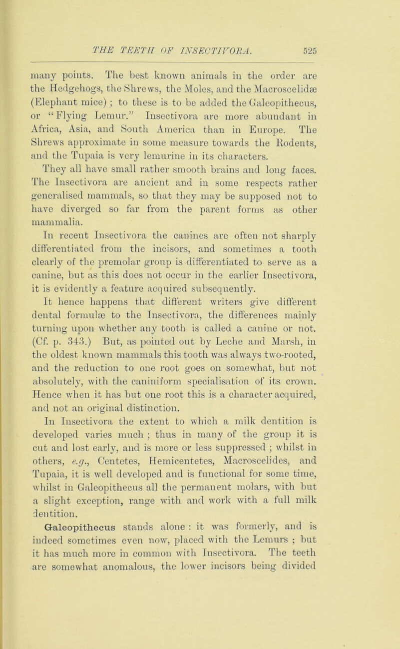 many points. The best known animals in the order are the Hedgehogs, the Shrews, the Moles, and the Macroscelidee (Elephant mice); to these is to be added the Galeopithecus, or “ Flying Lemur.” Insectivora are more abundant in Africa, Asia, and South America than in Europe. The Shrews approximate in some measure towards the Rodents, and the Tupaia is very lemurine in its characters. They all have small rather smooth brains and long faces. The Insectivora are ancient and in some respects rather generalised mammals, so that they may be supposed not to have diverged so far from the parent forms as other mammalia. In recent Insectivora the canines are often not sharply differentiated from the incisors, and sometimes a tooth clearly of the premolar group is differentiated to serve as a canine, but as this does not occur in the earlier Insectivora, it is evidently a feature acquired subsequently. It hence happens that different writers give different dental formula) to the Insectivora, the differences mainly turning upon whether any tooth is called a canine or not. (Cf. p. 343.) But, as pointed out by Leche and Marsh, in the oldest known mammals this tooth was always two-rooted, and the reduction to one root goes on somewhat, but not absolutely, with the caniniform specialisation of its crown. Hence when it has but one root this is a character acquired, and not an original distinction. In Insectivora the extent to which a milk dentition is developed varies much ; thus in many of the group it is cut and lost early, and is more or less suppressed ; whilst in others, e.g., Centetes, Hemicentetes, Macroscelides, and Tupaia, it is well developed and is functional for some time, whilst in Galeopithecus all the permanent molars, with but a slight exception, range with and work with a full milk dentition. Galeopithecus stands alone : it was formerly, and is indeed sometimes even now, placed with the Lemurs ; but it has much more in common with Insectivora. The teeth are somewhat anomalous, the lower incisors being divided