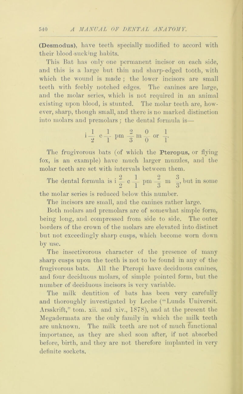 (Desmodus), have teeth specially modified to accord with their blood-sucking habits. This Bat has only one permanent incisor on each side, and this is a large hut thin and sharp-edged tooth, with which the wound is made ; the lower incisors are small teeth with feebly notched edges. The canines are large, and the molar series, which is not required in an animal existing upon blood, is stunted. The molar teeth are, how- ever, sharp, though small, and there is no marked distinction into molars and premolars; the dental formula is— .11 2 0 1 l — c —- pm — m - or —. 2 1 1 3 0 1 The frugivorous bats (of which the Pteropus, or flying fox, is an example) have much larger muzzles, and the molar teeth are set with intervals between them. ..21 2 3 The dental formula is i c— pm — m , but in some 3 1 3 3 the molar series is reduced below this number. The incisors are small, and the canines rather large. Both molars and premolars are of somewhat simple form, being long, and compressed from side to side. The outer borders of the crown of the molars are elevated into distinct but not exceedingly sharp cusps, which become worn down by use. The insectivorous character of the presence of many sharp cusps upon the teeth is not to be found in any of the frugivorous bats. All the Pteropi have deciduous canines, and four deciduous molars, of simple pointed form, but the number of deciduous incisors is very variable. The milk dentition of bats has been very carefully and thoroughly investigated by Leche (“Lunds Universit. Arsskrift,” tom. xii. and xiv., 1878), and at the present the Megadermat-a are the only family in which the milk teeth are unknown. The milk teeth are not of much functional importance, as they are shed soon after, if not absorbed before, birth, and they are not therefore implanted in very definite sockets.