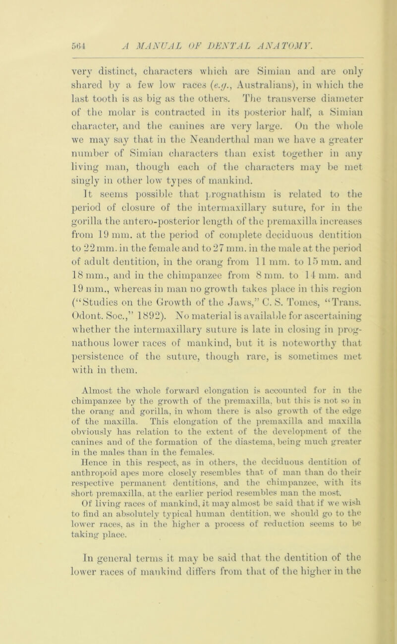 very distinct, characters which are Simian and are only shared by a few low races (e.tj., Australians), in which the last tooth is as big as the others. The transverse diameter of the molar is contracted in its posterior half, a Simian character, and the canines are very large. On the whole we may say that in the Neanderthal man we have a greater number of Simian characters than exist together in any living man, though each of the characters may be met singly in other low types of mankind. It seems possible that prognathism is related to the period of closure of the intermaxillary suture, for in the gorilla the antero-posterior length of the premaxilla increases from 19 mm. at the period of complete deciduous dentition to 22 mm. in the female and to 27 mm. in the male at the period of adult dentition, in the orang from 11 mm. to In mm. and 18 mm., and in the chimpanzee from 8 mm. to 14 mm. and 19 mm., whereas in man no growth takes place in this region (“Studies on the Growth of the Jaws,” C. S. Tomes, “Trans. Odont. Soc.,” 1892). No material is available for ascertaining whether the intermaxillary suture is late in closing in prog- nathous lower races of mankind, but it is noteworthy that persistence of the suture, though rare, is sometimes met with in them. Almost the whole forward elongation is accounted for in the chimpanzee by the growth of the premaxilla, but this is not so in the orang and gorilla, in whom there is also growth of the edge of the maxilla. This elongation of the premaxilla and maxilla obviously has relation to the extent of the development of the canines and of the formation of the diastema, being much greater in the males than in the females. Hence in this respect, as in others, the deciduous dentition of anthropoid apes more closely resembles that of man than do their respective permanent dentitions, and the chimpanzee, with its short premaxilla, at the earlier period resembles man the most. Of living races of mankind, it may almost be said that if we wish to find an absolutely typical human dentition, we should go to the lower races, as in the higher a process of reduction seems to be taking place. In general terms it may be said that the dentition of the lower races of mankind differs from that of the higher in the
