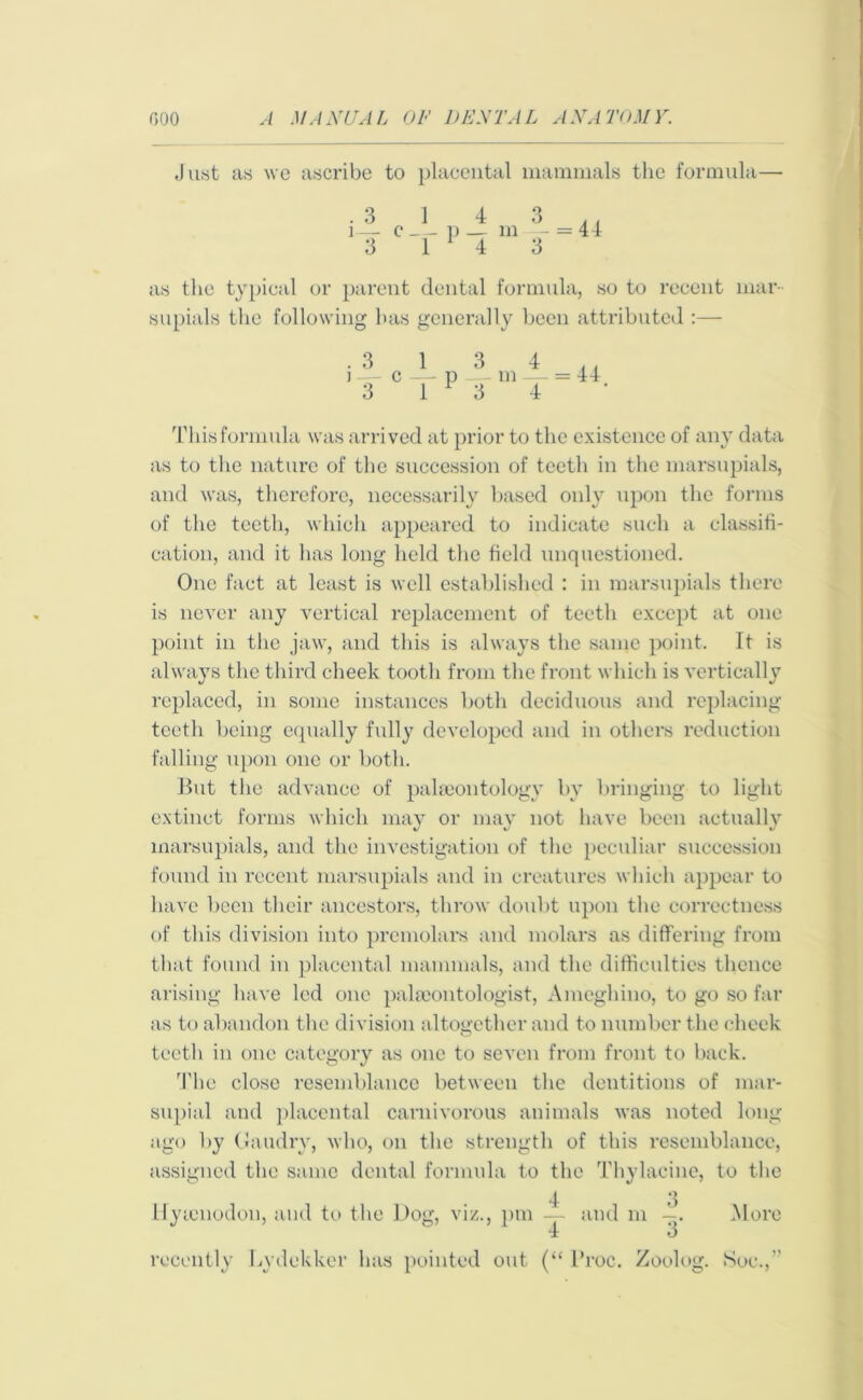 Just as we ascribe to placental mammals the formula— .3 1 4 3 . , i— c p — m - = 44 3 1 1 4 3 as the typical or parent dental formula, so to recent mar supials the following has generally been attributed :— . 3 j — 3 = 44. This formula was arrived at prior to the existence of any data as to the nature of the succession of teeth in the marsupials, and was, therefore, necessarily based only upon the forms of the teeth, which appeared to indicate such a classifi- cation, and it has long held the field unquestioned. One fact at least is well established : in marsupials there is never any vertical replacement of teeth except at one point in the jaw, and this is always the same point. It is always the third cheek tooth from the front which is vertically replaced, in some instances both deciduous and replacing teeth being equally fully developed and in others reduction falling upon one or both. But the advance of palaeontology by bringing to light extinct forms which may or may not have been actually marsupials, and the investigation of the peculiar succession found in recent marsupials and in creatures which appear to have been their ancestors, throw doubt upon the correctness of this division into premolars and molars as differing from that found in placental mammals, and the difficulties thence arising have led one palaeontologist, Ameghino, to go so far as to abandon the division altogether and to number the cheek teeth in one category as one to seven from front to back. The close resemblance between the dentitions of mar- supial and placental carnivorous animals was noted long ago by Gaudry, who, on the strength of this resemblance, assigned the same dental formula to the Thylaeine, to the Hyicnodon, and to flic Dog, viz., pm 4 “4 and m 3' More recently Lydekker has pointed out (“ 1’roc. Zoolog. Soc.,”