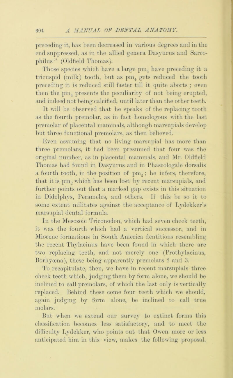 preceding it, has been decreased in various degrees and in the end suppressed, as in tlie allied genera Dasyurus and Sareo- philus ” (Oldfield Thomas). Those species which have a large pmt have preceding it a tricuspid (milk) tooth, but as pmt gets reduced the tooth preceding it is reduced still faster till it quite aborts ; even then the pm, presents the peculiarity of not being erupted, and indeed not being calcified, until later than the other teeth. It will be observed that he speaks of the replacing tooth as the fourth premolar, as in fact homologous with the last premolar of placental mammals, although marsupials develop but three functional premolars, as then believed. Even assuming that no living marsupial has more than three premolars, it had been presumed that four was the original number, as in placental mammals, and Mr. Oldfield Thomas had found in Dasyurus and in Phascologale dorsalis a fourth tooth, in the position of pm.,; he infers, therefore, that it is pm, which has been lost by recent marsupials, and further points out that a marked gap exists in this situation in Didelpliys, Peramcles, and others. If this be so it to some extent militates against the acceptance of Lydekker's marsupial dental formula. In the Mesozoic Triconodon, which had seven cheek teeth, it was the fourth which had a vertical successor, and in Miocene formations in South America dentitions resembling the recent Thylacinus have been found in which there are two replacing teeth, and not merely one (Prothylacinus, Borhysena), these being apparently premolars 2 and 3. To recapitulate, then, we have in recent marsupials three cheek teeth which, judging them by form alone, we should be inclined to call premolars, of which the last only is vertically replaced. Behind these come four teeth which we should, again judging by form alone, be inclined to call true molars. But when we extend our survey to extinct forms this classification becomes less satisfactory, and to meet the V • difficulty Lydekker, who points out that Owen more or less anticipated him in this view, makes the following proposal.