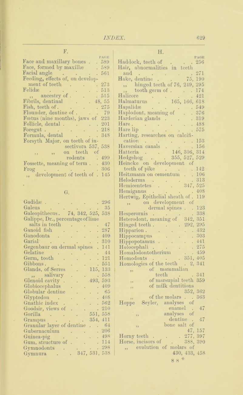 F. H. PAG e: 589 589 561 Face and maxillary bones . Face, formed by maxilUe Facial angle . . . . Feeding, etl'ects of, on develop- ment of teeth . . . 273 Felidae ..... 513 ,, ancestry of . . .515 Fibrils, dentinal . . 18, 55 Fish, teeth of. . . . 275 Flounder, dentine of . . . 79 Fcetus (nine months), jaws of 223 Follicle, dental . . . . 201 Foregut ..... 218 Formula, dental . . . 348 Forsyth Major, on teeth of in- sectivora 537, 538 ,, ,, on teeth of rodents . 499 Fossette, meaning of term . . 430 Frog ..... 306 ,, development of teeth of . 145 G. Gadidae . . . . .296 Galeus . . . 35 Galeopithecus. 74, 342, 525, 538 Galippe, Dr., percentage of lime PAGE 256 Haddock, teeth of . . Hair, abnormalities in teeth and ..... 271 Hake, dentine . . 75, 190 ,, hinged teeth of 76, 249, 295 ,, tooth germ of . . .174 Halicore . . . .421 Halmaturus . 165, 166, 618 Ilapalidae .... 549 Haplodont, meaning of . . 376 Harderian glands . . . 319 Flare. . . . . . 4S8 Hare lip . . . .575 Harting, researches on calcifi- cation ..... 153 Haversian canals . . . 156 Hatteria . . 146, 306, 314 Hedgehog . . 355, 527, 529 Heincke on development of teetli of pike . . .142 Heitzmann on cementum . .106 Heloderma . . . .313 Hemicentetes . . 347, 525 Flemiganus .... 40S Hertwig, Epithelial sheath of. 119 ,, on development of dermal spines . .123 Hesperornis .... 338 Heterodont, meaning of 342, 351 salts in teeth . 47 Hinged teeth . . 292, 295 Ganoid fish . . 287 Hipparion . 432 Ganodonta . 409 Hippocampus 303 Garial . . 310 Hippopotamus . 441 Gegenbaur on dermal spines . 141 Holocephali . 275 Gelatine . 44 Homalodontotherium . . 459 Germ, tooth . . 121 Homodonts . . 351, 405 Gibbons.... . 551 Homologies of the teeth . 2, 341 Glands, of Serres 115, 133 ,, of mammalian ,, salivary . 558 teeth 341 Glenoid cavity . 493, 593 ,, of marsupial teeth 359 Globiocephalus . 409 ,, of milk dentitions Globular dentine . . 65 352, 362 Glyptodon . 408 ,, of the molars . . 363 Gnathic index . . . 562 Hoppe Sevier, analyses of Goodsir, views of . . 210 enamel . 47 Gorilla 551, 558 J > analyses of Grampus 354, 411 dentine . 47 Granular layer of dentine . . 64 M bone salt of Gubernaeuluin . 206 47, 157 Guinea-pig . . 498 Horny teeth . . 277, 397 Gum, structure of . . 114 Horse, incisors of 38S, 390 Gymnodonts . . 298 ,, evolution of molars of Gymnura . . 347, 531, 538 430. 433, 458