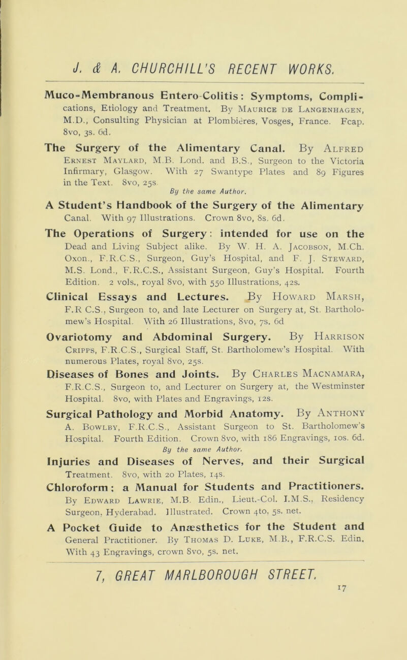 Muco-Membranous EnteroColitis: Symptoms, Compli- cations, Etiology and Treatment. By Maurice de Langenhagen, M.D., Consulting Physician at Plombieres, Vosges, France. Fcap. 8vo, 3s. 6d. The Surgery of the Alimentary Canal. By Alfred Ernest Maylard, M.B. Lond. and B.S., Surgeon to the Victoria Infirmary, Glasgow. With 27 Swantype Plates and 89 Figures in the Text. 8vo, 25s By the same Author. A Student’s Handbook of the Surgery of the Alimentary Canal. With 97 Illustrations. Crown 8vo, 8s. 6d. The Operations of Surgery: intended for use on the Dead and Living Subject alike. By W. H. A. Jacobson, M.Ch. Oxon., F.R.C.S., Surgeon, Guy’s Hospital, and F. J. Steward, M.S. Lond., F.R.C.S., Assistant Surgeon, Guy’s Hospital. Fourth Edition. 2 vols., royal 8vo, with 550 Illustrations, 42s. Clinical Essays and Lectures. By Howard Marsh, F.R C.S., Surgeon to, and late Lecturer on Surgery at, St. Bartholo- mew’s Hospital. With 26 Illustrations, 8vo, 7s. 6d Ovariotomy and Abdominal Surgery. By Harrison Cripps, F.R.C.S., Surgical Staff, St. Bartholomew’s Hospital. With numerous Plates, royal 8vo, 25s. Diseases of Bones and Joints. By Charles Macnamara, F.R.C.S., Surgeon to, and Lecturer on Surgery at, the Westminster Hospital. 8vo, with Plates and Engravings, 12s. Surgical Pathology and Morbid Anatomy. By Anthony A. Bowlby, F.R.C.S., Assistant Surgeon to St. Bartholomew's Hospital. Fourth Edition. Crown 8vo, with 186 Engravings, 10s. 6d. By the same Author. Injuries and Diseases of Nerves, and their Surgical Treatment. 8vo, with 20 Plates, 14s. Chloroform ; a Manual for Students and Practitioners. By Edward Lawrie, M.B Edin., Lieut.-Col. I.M.S., Residency Surgeon, Hyderabad. Illustrated. Crown 4to. 5s. net. A Pocket Guide to Anaesthetics for the Student and General Practitioner. By Thomas D. Luke, M B., F.R.C.S. Edin. With 43 Engravings, crown Svo, 5s. net. 7, GREAT MARLBOROUGH STREET.