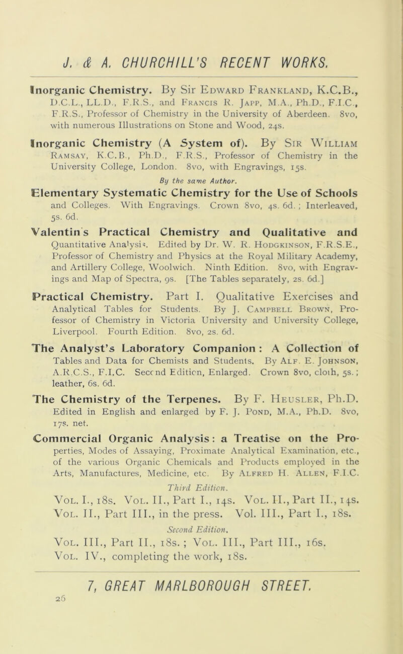 Inorganic Chemistry. By Sir Edward Frankland, K.C.B., D.C.L., LL.D., F.R.S., and Francis R. Japp, M.A., Ph D., F.I.C., F.R.S., Professor of Chemistry in the University of Aberdeen. 8vo, with numerous Illustrations on Stone and Wood, 24s. Inorganic Chemistry (A System of). By Sir William Ramsay, K.C.B., Ph.D., F.R.S., Professor of Chemistry in the University College, London. 8vo, with Engravings, 15s. By the same Author. Elementary Systematic Chemistry for the Use of Schools and Colleges. With Engravings. Crown 8vo, 4s. 6d. ; Interleaved, 5s. 6d. Valentins Practical Chemistry and Qualitative and Quantitative Analysis. Edited by Dr. W. R. Hodgkinson, F.R.S.E., Professor of Chemistry and Physics at the Royal Military Academy, and Artillery College, Woolwich. Ninth Edition. 8vo, with Engrav- ings and Map of Spectra, 9s. [The Tables separately, 2s. 6d.] Practical Chemistry. Part I. Qualitative Exercises and Analytical Tables for Students. By J. Campbell Brown, Pro- fessor of Chemistry in Victoria University and University College, Liverpool. Fourth Edition. 8vo, 2s. 6d. The Analyst’s Laboratory Companion : A Collection of Tables and Data for Chemists and Students. By Alf. E. Johnson, A.R.C.S., F.I.C. Second Edition, Enlarged. Crown 8vo, cloih, 5s.; leather, 6s. 6d. The Chemistry of the Terpenes. By F. Heusler, Ph.D. Edited in English and enlarged by F. J. Pond, M.A., Ph.D. 8vo, 17s. net. Commercial Organic Analysis: a Treatise on the Pro- perties, Modes of Assaying, Proximate Analytical Examination, etc., of the various Organic Chemicals and Products employed in the Arts, Manufactures, Medicine, etc. By Alfred H. Allen, F.I.C. Third Edition. Vol. I., 18s. Vol. II., Part I., 14s. Vol. II., Part II., 1 js. Vol. II., Part III., in the press. Vol. III., Part I., 18s. Second Edition. Vol. III., Part II., 18s. ; Vol. III., Part III., 16s. Vol. IV., completing the work, 18s.