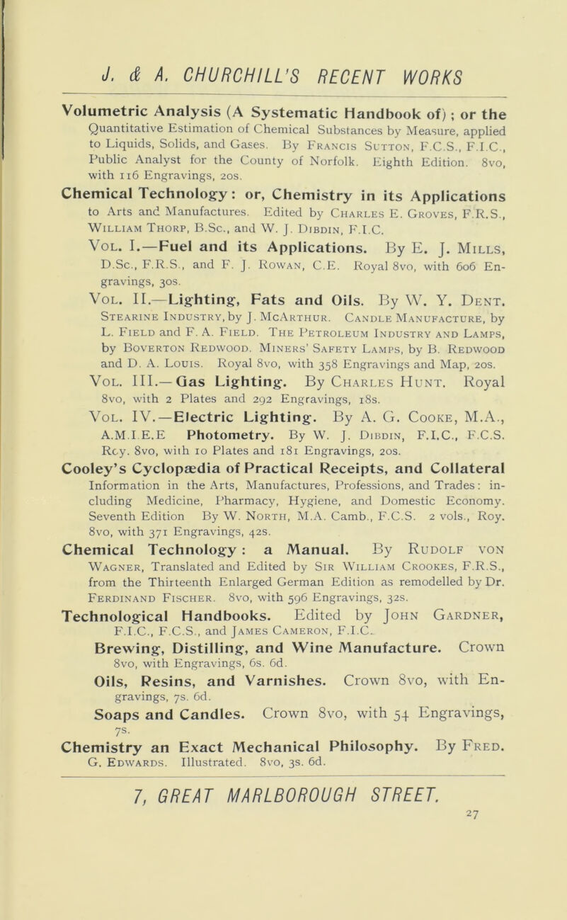 Volumetric Analysis (A Systematic Handbook of); or the Quantitative Estimation of Chemical Substances by Measure, applied to Liquids, Solids, and Gases. By Francis Sutton, F.C.S., F.I.C., Public Analyst for the County of Norfolk. Eighth Edition. 8vo, with 116 Engravings, 20s. Chemical Technology: or, Chemistry in its Applications to Arts and Manufactures. Edited by Charles E. Groves, F.R.S., William Thorp, B.Sc., and W. J. Dibdin, F.I.C, Vol. I.—Fuel and its Applications. By E. J. Mills, D.Sc., F.R.S., and F. J. Rowan, C.E. Royal 8vo, with 606 En- gravings, 30s. Vol. II.—Lighting, Fats and Oils. By W. Y. Dent. Stearine Industry, by J. McArthur. Candle Manufacture, by L. Field and F. A. Field. The Petroleum Industry and Lamps, by Boverton Redwood. Miners’ Safety Lamps, by B. Redwood and D. A. Louis. Royal 8vo, with 358 Engravings and Map, 20s. Vol. III.—Gas Lighting. By Chari.es Hunt. Royal 8vo, with 2 Plates and 292 Engravings, 18s. Vol. IV. — Electric Lighting. By A. G. Cooke, M.A., A.M.I.E.E Photometry. By W. J. Dibdin, F.I.C., F.C.S. Rcy. 8vo, with 10 Plates and 181 Engravings, 20s. Cooley’s Cyclopaedia of Practical Receipts, and Collateral Information in the Arts, Manufactures, Professions, and Trades: in- cluding Medicine, Pharmacy, Hygiene, and Domestic Economy. Seventh Edition By W. North, M.A. Camb., F.C.S. 2 vols., Roy. 8vo, with 371 Engravings, 42s. Chemical Technology : a Manual. By Rudolf von Wagner, Translated and Edited by Sir William Crookes, F.R.S., from the Thirteenth Enlarged German Edition as remodelled by Dr. Ferdinand Fischer. 8vo, with 596 Engravings, 32s. Technological Handbooks. Edited by John Gardner, F.I.C., F.C.S., and James Cameron, F.I.C. Brewing, Distilling, and Wine Manufacture. Crown 8vo, with Engravings, 6s. 6d. Oils, Resins, and Varnishes. Crown 8vo, with En- gravings, 7s. 6d. Soaps and Candles. Crown 8vo, with 54 Engravings, 7s- Chemistry an Exact Mechanical Philosophy. By Fred. G. Edwards. Illustrated. 8vo, 3s. 6d. 7, GREAT MARLBOROUGH STREET.