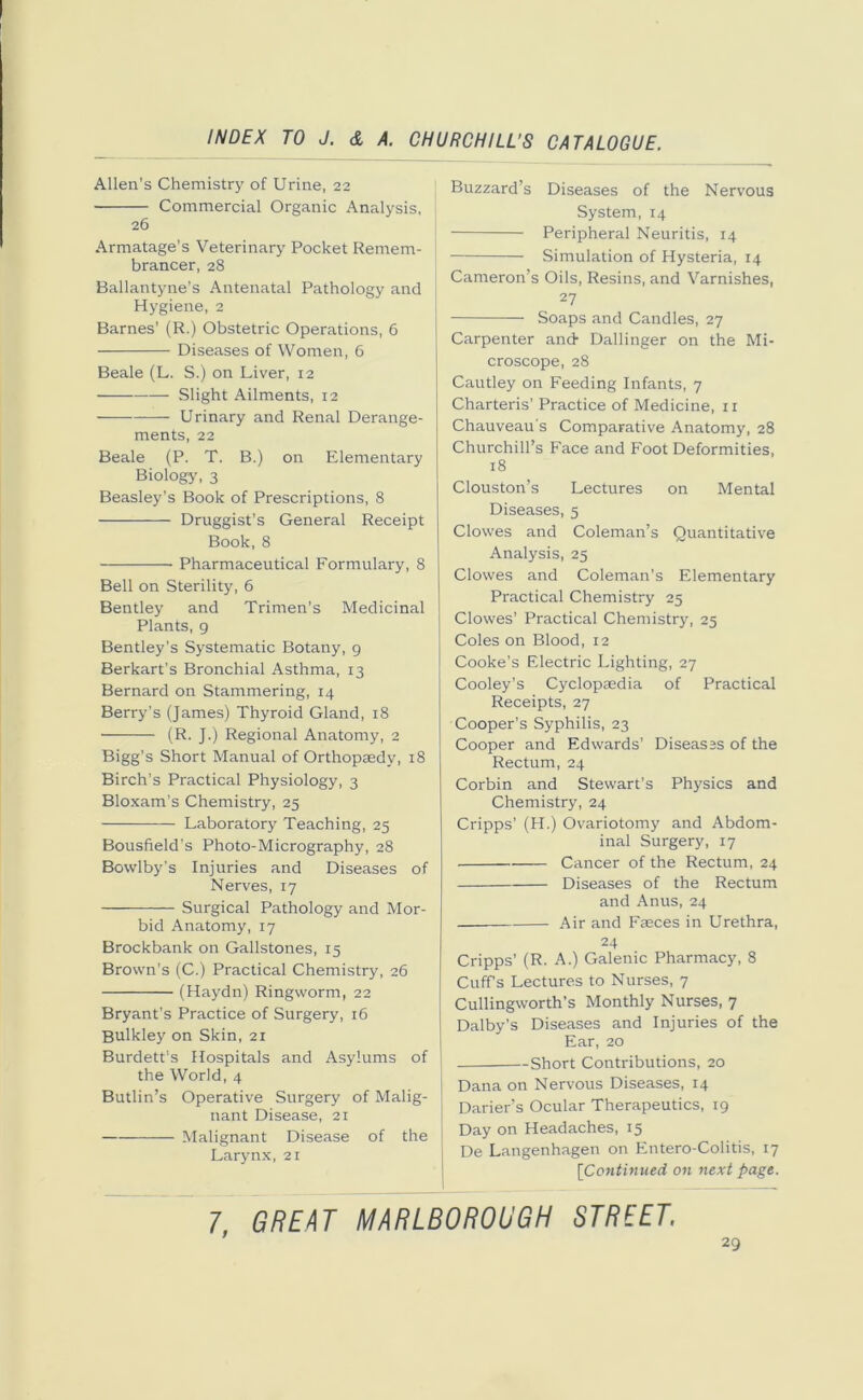 Allen’s Chemistry of Urine, 22 Commercial Organic Analysis, j 26 Armatage's Veterinary Pocket Remem- brancer, 28 Ballantyne’s Antenatal Pathology and Hygiene, 2 Barnes’ (R.) Obstetric Operations, 6 Diseases of Women, 6 Beale (L. S.) on Liver, 12 Slight Ailments, 12 Urinary and Renal Derange- ments, 22 Beale (P. T. B.) on Elementary Biology, 3 Beasley’s Book of Prescriptions, 8 Druggist’s General Receipt Book, 8 Pharmaceutical Formulary, 8 Bell on Sterility, 6 Bentley and Trimen’s Medicinal Plants, 9 Bentley’s Systematic Botany, 9 Berkart’s Bronchial Asthma, 13 Bernard on Stammering, 14 Berry’s (James) Thyroid Gland, 18 (R. J.) Regional Anatomy, 2 Bigg’s Short Manual of Orthopaedy, 18 Birch’s Practical Physiology, 3 Bloxam’s Chemistry, 25 Laboratory Teaching, 25 Bousfield’s Photo-Micrography, 28 Bowlby’s Injuries and Diseases of Nerves, 17 Surgical Pathology and Mor- bid Anatomy, 17 Brockbank on Gallstones, 15 Brown’s (C.) Practical Chemistry, 26 (Haydn) Ringworm, 22 Bryant’s Practice of Surgery, 16 Bulkley on Skin, 21 Burdett’s Hospitals and Asylums of the World, 4 Butlin’s Operative Surgery of Malig- nant Disease, 21 Malignant Disease of the Larynx, 21 Buzzard’s Diseases of the Nervous System, 14 Peripheral Neuritis, 14 Simulation of Hysteria, 14 Cameron’s Oils, Resins, and Varnishes, 27 Soaps and Candles, 27 Carpenter and- Dallinger on the Mi- croscope, 28 Cautley on Feeding Infants, 7 Charteris’ Practice of Medicine, 11 Chauveau's Comparative Anatomy, 28 Churchill’s Face and Foot Deformities, 18 Clouston’s Lectures on Mental Diseases, 5 Clowes and Coleman’s Quantitative Analysis, 25 Clowes and Coleman’s Elementary Practical Chemistry 25 Clowes’ Practical Chemistry, 25 Coles on Blood, 12 Cooke’s Electric Lighting, 27 Cooley’s Cyclopaedia of Practical Receipts, 27 Cooper’s Syphilis, 23 Cooper and Edwards’ Diseases of the Rectum, 24 Corbin and Stewart’s Physics and Chemistry, 24 Cripps’ (H.) Ovariotomy and Abdom- inal Surgery, 17 Cancer of the Rectum, 24 Diseases of the Rectum and Anus, 24 Air and Faeces in Urethra, 24 Cripps’ (R. A.) Galenic Pharmacy, 8 Cuff’s Lectures to Nurses, 7 Cullingworth’s Monthly Nurses, 7 Dalby’s Diseases and Injuries of the Ear, 20 —Short Contributions, 20 J Dana on Nervous Diseases, 14 Darier’s Ocular Therapeutics, 19 | Day on Headaches, 15 De Langenhagen on Entero-Colitis, 17 [Continued on next page. 7, GREAT MARLBOROUGH STREET.