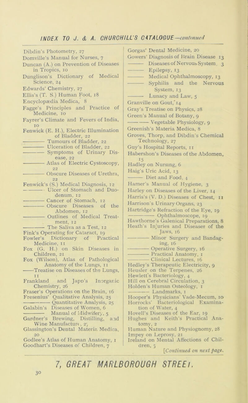 Dibdin’s Photometry, 27 Domville’s Manual for Nurses, 7 Duncan (A.) on Prevention of Diseases in Tropics, 10 Dunglison’s Dictionary of Medical Science, 24 Edwards’ Chemistry, 27 Ellis's (T. S.) Human Foot, 18 Encyclopaedia Medica, 8 Fagge’s Principles and Practice of Medicine, 10 Fayrer’s Climate and Fevers of India, 10 Fenwick (E. H.), Electric Illumination of Bladder, 22 Tumours of Bladder, 22 Ulceration of Bladder, 22 Symptoms of Urinary Dis- ease, 22 Atlas of Electric Cystoscopy, 22 Obscure Diseases of Urethra, 22 Fenwick’s (S.) Medical Diagnosis, 12 Ulcer of Stomach and Duo- denum, 12 Cancer of Stomach, 12 • Obscure Diseases of the Abdomen, 12 Outlines of Medical Treat- ment, 12 The Saliva as a Test, 12 Fink’s Operating for Cataract, 19 Fowler’s Dictionary of Practical Medicine, 11 Fox (G. H.) on Skin Diseases in Children, 21 Fox (Wilson), Atlas of Pathological Anatomy of the Lungs, 11 Treatise on Diseases of the Lungs, 11 Frankland and Jape's Inorganic Chemistry, 26 Fraser’s Operations on the Brain, 16 Fresenius’ Qualitative Analysis, 25 Quantitative Analysis, 25 Galabin’s Diseases of Women, 6 Manual of Midwifery, 5 Gardner’s Brewing, Distilling, aid Wine Manufacture, 2‘, Glassington’s Dental Materia Medica, 20 Godlee's Atlas of Human Anatomy, 1 Goodhart’s Diseases of Children, 7 Gorgas’ Dental Medicine, 20 * Gowers’Diagnosis of 1 irain Disease 13 Diseases of Nervous System, 3 Epilepsy, 13 Medical Ophthalmoscopy, 13 Syphilis and the Nervous System, 13 Lunacy and Law, 5 Granville on Gout,'14 Gray’s Treatise on Physics, 28 Green’s Manual of Botany, 9 Vegetable Physiology, 9 Greenish’s Materia Medica, 8 Groves, Thorp, and Dibdin’s Chemical Technology, 27 Guy’s Hospital Reports, 11 Habershon’s Diseases of the Abdomen, 15 Hadley on Nursing, 6 Haig’s Uric Acid, 13 Diet and Food, 4 Hamer’s Manual of Hygiene, 3 Harley on Diseases of the Liver, 14 Harris’s (V. D.) Diseases of Chest, 11 Harrison's Urinary Organs, 23 Hartridge’s Refraction of the Eye, 19 Ophthalmoscope, 19 Hawthorne's Galenical Preparations, 8 Heath's Injuries and Diseases of the Jaws, 16 Minor Surgery and Bandag- ing, 16 Operative Surgery, 16 Practical Anatomy, 1 Clinical Lectures, 16 Hedley’s Therapeutic Electricity, 9 Heusler on the Terpenes, 26 Hewlett's Bacteriology, 4 Hill on Cerebral Circulation, 3 Holden’s Human Osteology, 1 Landmarks, 1 Hooper’s Physicians’ Vade-Mecum, 10 Horrocks' Bacteriological Examina- tion of Water, 4 Hovell’s Diseases of the Ear, 19 Hughes and Keith’s Practical Ana- tomy, 2 Human Nature and Physiognomy, 28 Impey on Leprosy, 21 Ireland on Mental Affections of Chil- dren, j [Continued on next page.