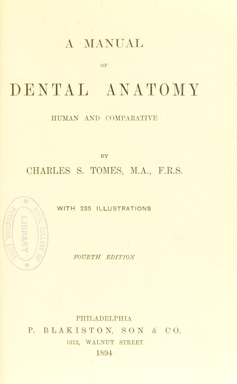 OF DENTAL ANATOMY HUMAN AND COMPAEATIYE BY CHARLES S. TOMES, M.A., F.R.S. WITH 235 ILLUSTRATIONS FOURTH EDITION '/ PIIILADETvrillA P. B L A K I S T 0 N, SON & CO. 1012, WALNUT STREET 1894