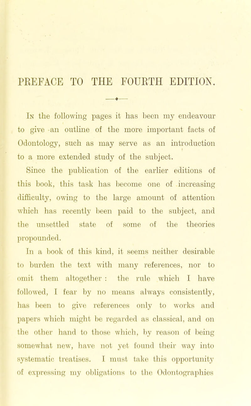 PEEFACE TO THE FOUKTH EDITION. —♦— In the following pages it has been my endeavour to give an outline of the more important facts of Odontology, such as may serve as an introduction to a more extended study of the subject. Since the publication of the earlier editions of this book, this task has become one of increasing difficulty, owing to the large amount of attention which has recently been paid to the subject, and the unsettled state of some of the theories propounded. In a book of this kind, it seems neither desirable to burden the text with many references, nor to omit them altogether : the rule which I have followed, I fear by no means always consistently, has been to give references only to works and papers which might be regarded as classical, and on the other hand to those which, hy i-eason of lieing somewhat new, have not yet found tlieir way into systematic treatises. I must take this opportunity of expressing my oljligations to tlie Odontographies