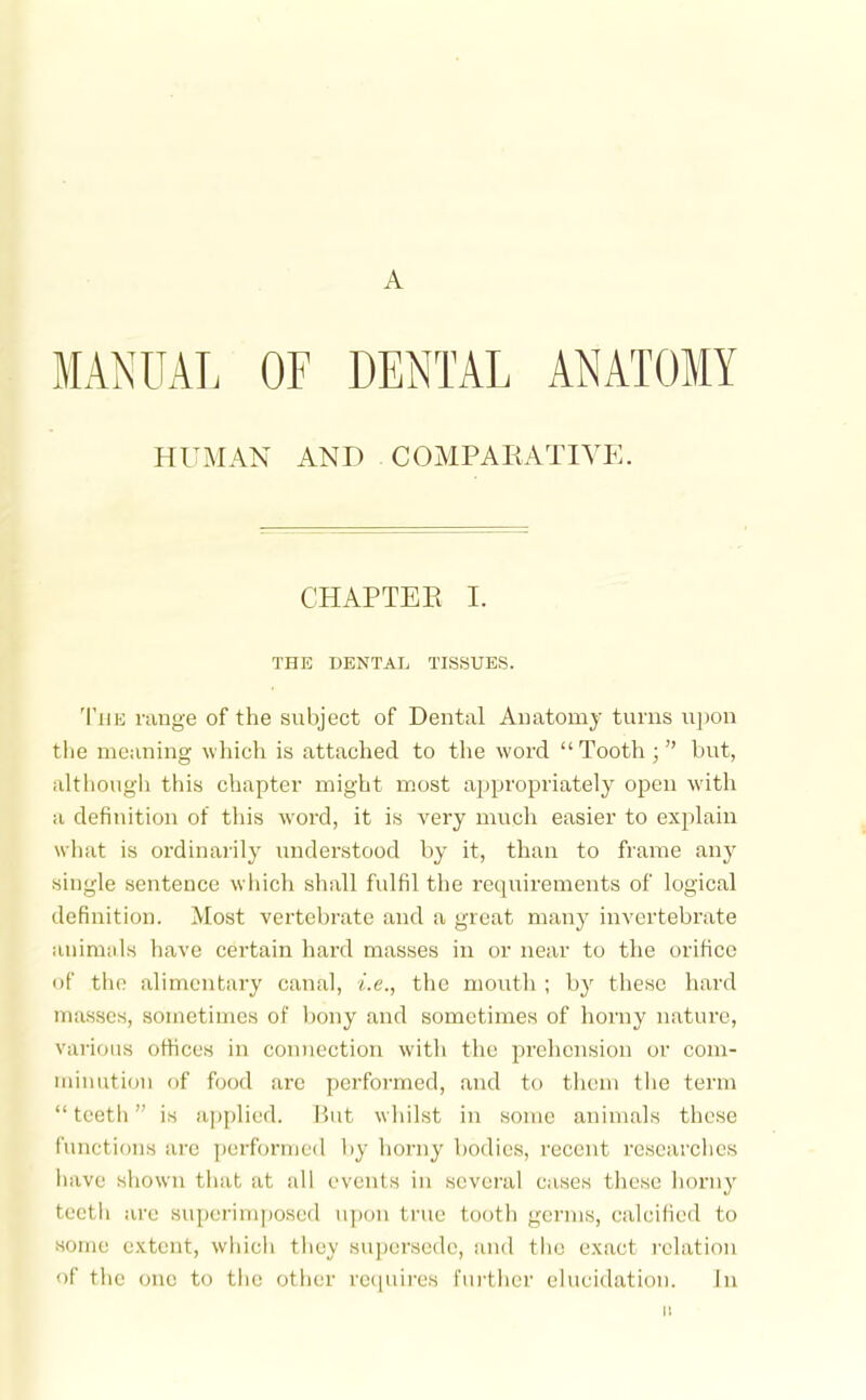 MANUAL OF DENTAL ANATOMY HUMAN AND COMPARATIVE. CHAPTER I. THE DENTAL TISSUES. 'I'liE range of the subject of Dental Anatomy turns ujjon the meaning which is attached to the word  Tooth; but, although this chapter might most appropriately open with a definition of this word, it is very much easier to explain what is ordinarily understood by it, than to frame any single sentence wliich shall fulfil the requirements of logical definition. Most vertebrate and a great manj' invertebrate animals have certain hard masses in or near to the orifice of the alimentary canal, i.e., the mouth ; b}' these hard masses, sometimes of bony and sometimes of horny nature, various offices in connection with the prehension or com- minution of food are perfoi-med, and to them the term  tectii is a])plied. But whilst in Home animals these functions are performed liy horny bodies, recent researches have shown that at all events in several cases these horny toetli are superimposed upon true tooth germs, calcified to some extent, which they supersede, and the exact relation of the (Mie to the other recpiires rui'tiier elucidation. In