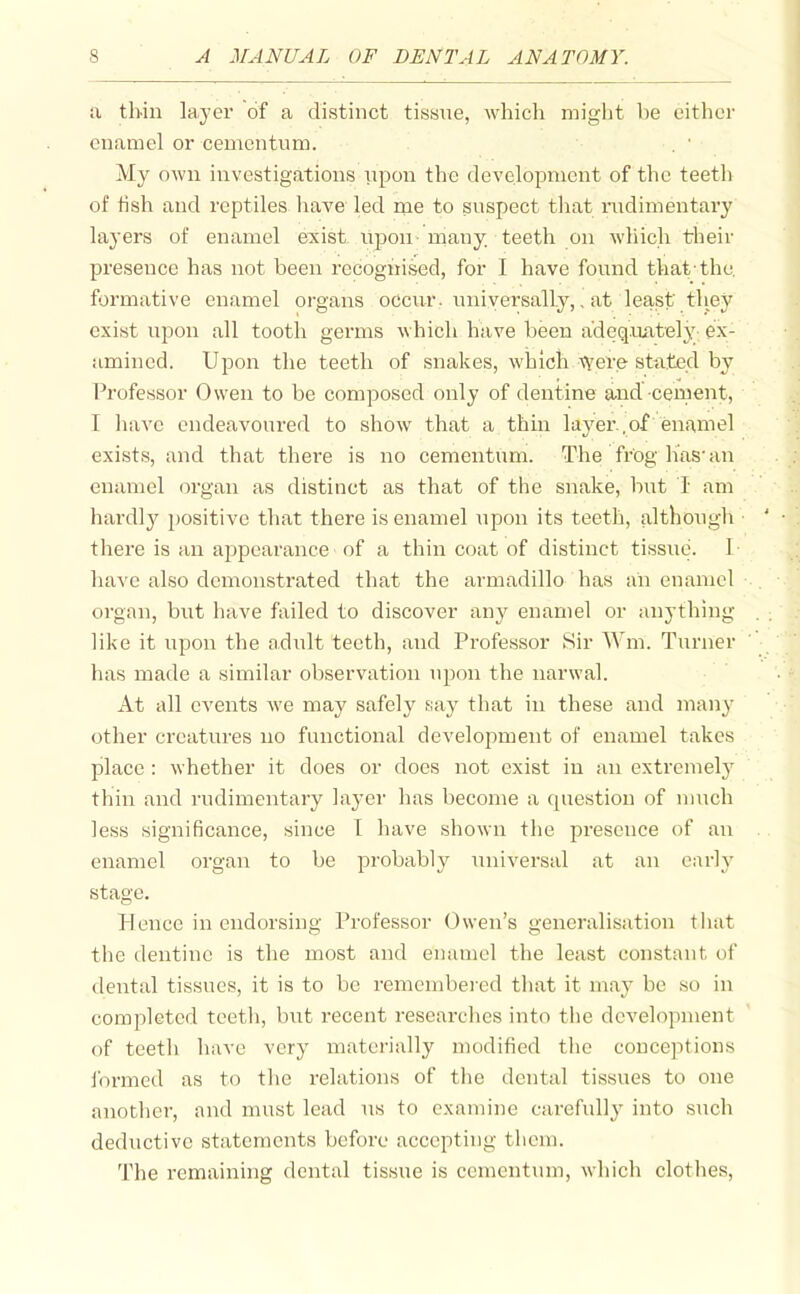 a thin layer of a distinct tissne, which might be either enamel or cementum. My oAvn investigations npon the development of the teeth of fish and reptiles have led me to suspect that nidimentary layers of enamel exist upon- many teetli on which their presence has not been recognised, for I have found that-the. formative enamel organs occur, universally,, at least tliey exist upon all tooth germs which have been adeq.uately ex- amined. Upon the teeth of snakes, which tvere stated by Professor Owen to be composed only of dentine and ceruent, I have endeavoured to show that a thin layer , of enamel exists, and that there is no cementum. The frog lias-an enamel organ as distinct as that of the snake, but I am hardly positive that there is enamel upon its teeth, although ' • there is an appearance of a thin coat of distinct tissue. 1 have also demonstrated that the armadillo has an enamel . organ, but have failed to discover fmy enamel or anything . like it upon the adult teeth, and Professor Sir Wm. Turner has made a similar observation upon the narwal. At all events we may safely say that in these and many other creatures no functional development of enamel takes place : whether it does or does not exist in an extremely thin and rudimentary layer has become a question of much less significance, since I have shown the presence of an enamel organ to be probably universal at an early stage. Pfencc in endorsing Professor Owen's generalisation tliat the dentine is the most and enamel tlie least constant of dental tissues, it is to be remembei-ed that it may be so in completed teetli, but recent researches into the development of teetli have very materially modified tlie conceptions ibrmed as to tlie relations of the dental tissues to one anothei, and must lead us to examine carefully into such deductive statements before accepting them. The remaining dental tissue is cementum, which clothes,