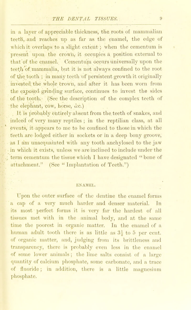 in a layer of appreciable thickness, tlie roots of mainnialiaii teeth, and reaches np as far as the enamel, the edge of which it overlaps to a slight extent ; when the cementum is present upon the crown, it occupies a position external to that'of the enamel. Cementum occurs universally upon the teeth of. mammalia, but it is not always confined to the root of the t(>oth ; in many teeth 'of persistent growth it originally invented. th<3 whole brown, and after it has been worn from tiie exposied- grhiding surface, continues to invest the sides of the tooth;' (See the description of the complex teeth nf the elephant, cow, horse, u;c.) It is probably fchtirely absent from the, teeth of snakes, and indeed of very many reptiles ; in the reptilian class, at all events, it. appears to me to be confined to those in which the teeth are lodged either in sockets or in a deep bony groove, as 1 am unacquainted with any tooth anchylosed to the jaw in which it exists, unless we are inclined to include imder the .. term cementum the tissue which I have designated bone of attachment. (See  Implantation of Teeth.) EX A.MEL. Upon the outer surface of the dentine the enamel forms a cap of a veiy much harder and denser matei'ial. In its most perfect forms it is vei'y far the hardest of all tissues met with in the animal body, and at the same time the poorest in organic matter. In the enamel of a human adult tooth there is as little as 3^ to 5 per cent, of organic matter, and, judging from its brittleness and transparency, tlicrc is probably even less in the enamel of some lower animals; the lime salts consist of a large quantity of calcium phosphate, some Ciirbonate, and a trace of fluoride; in addition, there is a little magnesium phosphate.