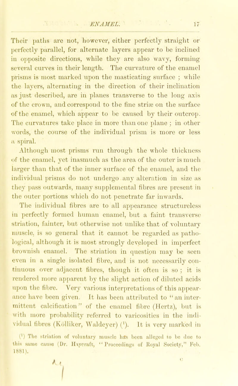 Their i)atlis are not, liowcver, either perfectly straiglit or perfectly parallel, for alternate layers appear to be inclined in ojjposite directions, while they are also wavy, forming several curves in their length. The curvature of the enamel prisms is most marked upon the masticating surface ; while the lavere, alternating in the direction of their inclination as just described, are in planes transverse to the long axis of the crown, and con-espond to the fine strife on the surface of the enamel, which appear to be caused by their outcrop. The curvatures take place in more than one plane ; in other words, tlie course of the individual prism is more or less a spiral. Altiiongh most prisms run through the whole thickness of the enamel, yet inasmuch as the area of the outer is much larger than that of the inner surface of the enamel, and tlie individual prisms do not undergo any alteration in size as they pass outwards, many supplemental fibres are present in the outer portions which do not penetrate far inwards. The individual fibres are to all appearance structureless in perfectly formed human enamel, but a faint transverse striation, fainter, but otherwise not unlike that of voluntary nuiscle. is so general that it cannot be regarded as patlio- logical, although it is most strongly developed in imperfect brownisli enamel. The striation in <iuestion may be seen even in a single isolated fibre, and is not necessarily con- tinuous over adjacent fibres, though it often is so ; it is rendered more ap])arent by the sliglit action of diluted acids upon the fibre. Very various interpretations of this appear- ance have been given. It has been attributed to an inter- mittent calcification of the enamel fibre (Hertz), but is with more probability referred to varicosities in tlie indi- vidual fibres (Kolliker, VValdoyer) ('). It is very marked in (') The striation of voluntary muscle liitK Ijccn alle^'ed to lie ilue lu this same can.se (Dr. Haycraft,  I'rocoeding.-i of Royal Society, Feb. 1881). A, I