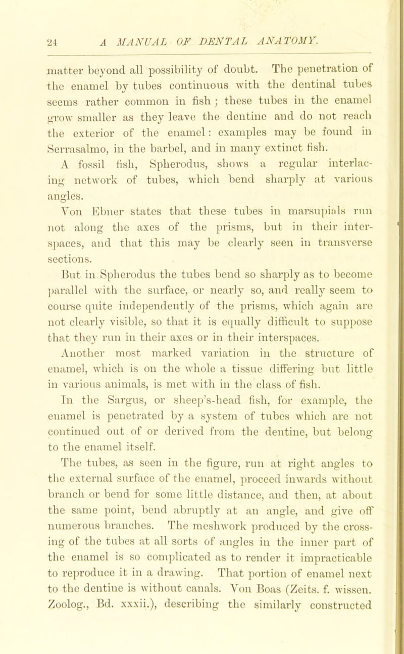 matter beyond all possibility of doubt. The penetration of the enamel by tubes continuous with the dentinal tubes seems rather common in fish ; these tubes in the enamel g-row smaller as they leave the dentine and do not reach the exterior of the enamel: examples may be found in Serrasalmo, in the barbel, and in many extinct fish. A fossil fish, Spherodus, shows a reg-ular interlac- ing network of tubes, which bend shai-ply at various angles. Von Ebner states that these tubes in marsupials run )iot along the axes of the prisms, but in their inter- spaces, and that this may be clearly seen in transverse sections. But in Spherodus the tubes bend so sharply as to become parallel with the surfiice, or nearly so, and reallj' seem to course finite indeiDendently of the prisms, which again are not clearly visible, so that it is equally difiicidt to suppose that they run in their axes or in their interspaces. Another most marked variation in the structure of enamel, which is on the whole a tissue differing but little in various animals, is met witli in the class of fish. In the Sargus, or sheep's-head fish, for example, the enamel is penetrated by a system of tubes which are not continued out of or derived from the dentine, but belong to the enamel itself. The tubes, as seen in the figure, run at right angles to the external surface of the enamel, ])roceed inwards without branch or bend for some little distance, and then, at about the same point, bend abruptly at an angle, and give off numerous branches. The meshwork produced by the cross- ing of the tubes at all sorts of angles in the inner part of the enamel is so complicated as to render it impracticable to reproduce it in a drawing. That portion of enamel next to the dentine is without canals. Von Boas (Zeits. f. wissen. Zoolog., Bd. xxxii.), describing the similarly constructed