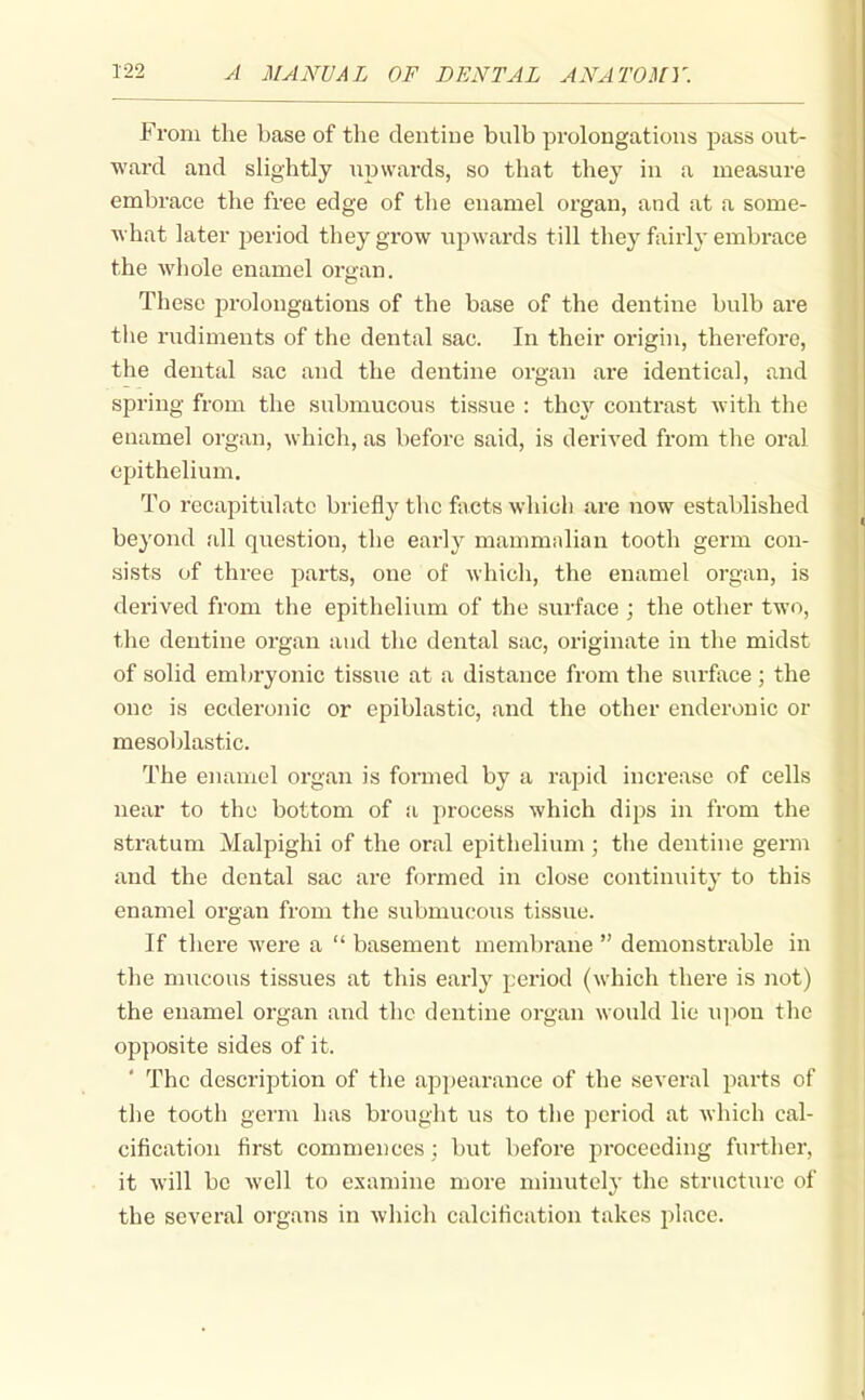 From the base of the dentine bulb prolongations pass out- ward and slightly upwards, so that they in a measure embrace the free edge of the enamel organ, and at a some- what later period they grow upwards till they fairly embrace the whole enamel organ. These prolongations of the base of the dentine bulb are the rudiments of the dental sac. In their origin, therefore, the dental sac and the dentine organ are identical, and spring from the submucous tissue : they contrast with the enamel organ, which, as before said, is derived from the oral epithelium. To recapitiilatc briefl}^ the fivcts which are now established beyond all question, the early mammalian tooth germ con- sists of three parts, one of which, the enamel organ, is derived from the epithelium of the surface ; the other two, the dentine organ aud the dental sac, originate in the midst of solid embryonic tissiie at a distance from the surface ; the one is ecderonic or epiblastic, and the other enderonic or mesoblastic. The enamel organ is formed by a rapid increase of cells near to the bottom of a process which dips in from the stratum Malpighi of the oral epithelium ; the dentine germ and the dental sac are formed in close continuity to this enamel organ from the submucous tissue. If there were a  basement membrane  demonstrable in the mucous tissues at this early period (which there is not) the enamel organ and the dentine organ would lie u]ion tlic opposite sides of it. The description of the appearance of the several parts of the tooth germ has brought us to the period at which cal- cification first commences ; but before proceeding further, it will be well to examine more minutely the structure of the several organs in whicli calcification takes place.