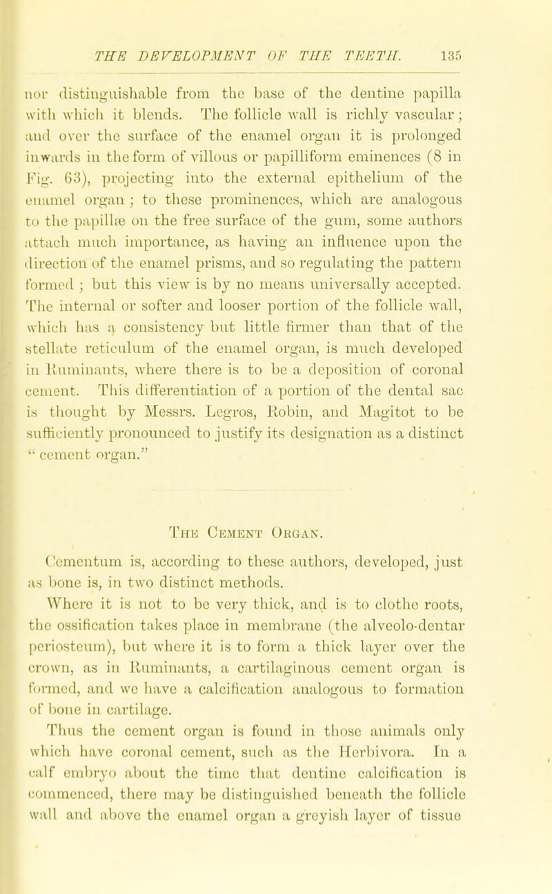 iKH' distinguishable from the base of the dentine papilla with which it blends. The follicle wall is richly vascular; and over the snrftice of tlae enamel organ it is prolonged inwarils in the form of villous or papilliforra eminences (8 in Fig. 63), projecting into the external epithelium of the enamel organ ; to tliese prominences, which are analogous to the papilke on the free surface of the gum, some authors attach much importance, as having an influence upon the direction of the enamel prisms, and so regulating the pattern formed ; but this view is by no means universally accepted. The internal or softer and looser portion of the follicle wall, wliich has ^ consistency but little firmer than that of the stellate reticulum of the enamel organ, is much developed in liuminants, where there is to be a deposition of coronal cement. This dilferentiation of a portion of the dental sac is thought by Messrs. Legros, Robin, and Magitot to be sufficiently pronounced to justify its designation as a distinct '■ cement organ. The Cement Organ. Ccmentum is, according to these authors, developed, just as bone is, in two distinct methods. Where it is not to be very thick, and is to clothe roots, the ossification takes place in membrane (tlie alveolo-dentar periosteum), but where it is to form a thick layer over the crown, as in Ruminants, a cartilaginous cement organ is formed, and we have a calcification analogous to formation of bone in cartilage. Tims the cement organ is found in those animals only which have coronal cement, sucli as tlie Herbivora. In a (;alf embryo about the time that dentine calcification is commenced, there may be distinguished beneath the follicle wall and above the enamel organ a greyish layer of tissue