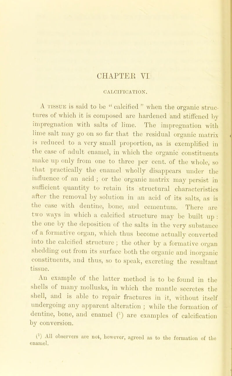 CHAPTEK VI CALCIFICATION. A TISSUE is said to be  calcified  when the organic stnic tui-es of which it is composed are hardened and stiffened 1)y impregnation with salts of lime. The impregnation with lime salt may go on so far that the residual organic matrix is reduced to a very small proportion, as is exemplified in the case of adult enamel, in which the organic constituents make up only from one to three per cent, of the whole, so tliat practically the enamel wholly disappears under thu influence of an acid ; or the organic matrix may persist in sufficient quantity to retain its structural characteri.stics after the removal by solution in an acid of its salts, as is the case with dentine, bone, and cementum. There are two ways in which a calcified structure may be built up : the one by the deposition of the salts in the very substance of a formative organ, Avhich thus become actually converted into the calcified structure ; the other by a formative organ shedding out from its surface both the organic and inorganic constituents, and thus, so to speak, excreting the resultant tissue. An example of the latter method is to be found in the shells of many mollusks, in which the mantle secretes the shell, and is able to repair fractures in it, without itself imdergoing any apparent alteration ; while the formation of dentine, bone, and enamel (') are examples of calcification by conversion. (') All observers arc not, however, agreed as to the formation of tlio enamel.