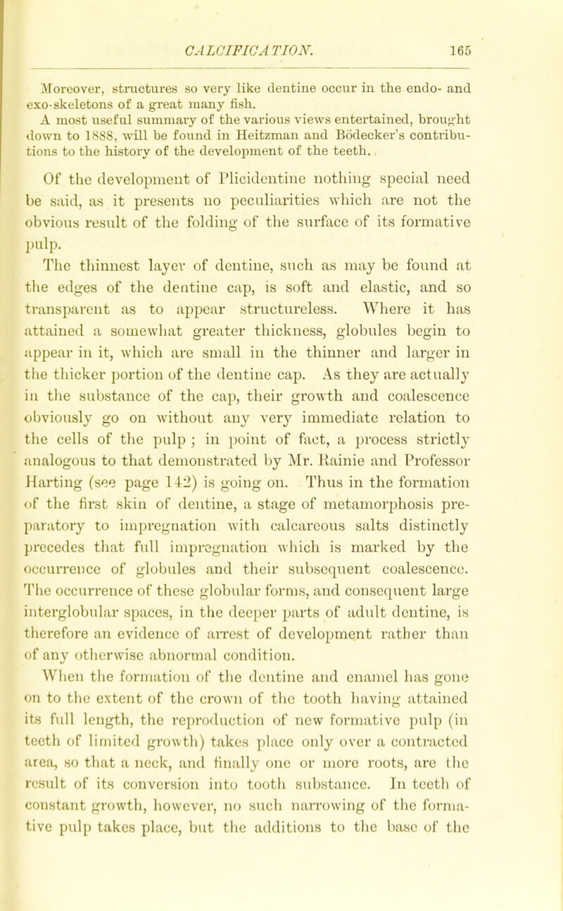 Moreover, sti-uctures so very like dentine occur in the endo- and exo-skeletons of a great many fish. A most useful summary of the various views entertained, brou<i'ht down to 1888, will be found in Heitzman and Bodecker's contribu- tions to the history of the development of the teeth. Of the development of Plicidentine uothing special need be said, as it presents no peculiarities which are not the obvious result of the folding of the surface of its formative pulp. The thinnest layer of dentine, such as may be found at the edges of the dentine cap, is soft and elastic, and so transparent as to appear structureless. Where it has attained a somewhat greater thickness, globules begin to appear in it, which are small in the thinner and larger in the tliicker portion of the dentine cap. As they are actually in tlie substance of the cap, their growth and coalescence obviously go on without any very immediate relation to the cells of the pulp ; in point of fact, a j^rocess strictly analogous to that demonstrated by Mr. Rainie and Professor llarting (see page 142) is going on. Thus in the formation of the first skin of dentine, a stage of metamorphosis pre- paratoiy to impregnation with calcareous salts distinctly precedes that full impregnation which is marked by the occurrence of globules and their subsequent coalescence. The occurrence of these globular forms, and consequent large interglobular spaces, in the deeper parts of adult dentine, is therefore an evidence of aiTcst of development rather than of any (jtherwisc abnormal condition. When the formation of the dentine and enamel has gone on to the extent of the crown of tlic tooth having attained its full length, the reproduction of new formative pulp (in teeth of limited growth) takes place only over a contracted area, so that a neck, and finally one or more roots, are the result of its conversion into tooth substance. In teeth of constant growth, however, no such narrowing of the forma- tive pulp takes place, but the additions to the base of the