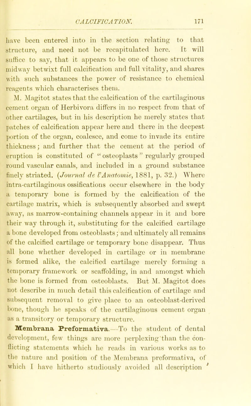 liuve been entered into in tlic section relating to that structure, and need not be recapitulated here. It will suffice to say, that it appears to be one of those structures niidwa}' betwixt full calcification and full vitality, and shares with such substances the power of resistance to chemical reagents which characterises them. M. Magitot states that the calcification of the cartilaginous cement organ of Herbivora differs in uo respect from that of other cartilages, but in his description he merely states that patches of calcification appear here and there in the deepest portion of the organ, coalesce, and come to invade its entire thickness; and further that the cement at the period of eruption is constituted of  osteoplasts  regularly grouped round vascular canals, and included in a ground substance finely striated. {Journal de VAnatomie, 1881, p. 32.) Where intra-cartilaginous ossifications occur elsewhere in the body a temporaiy bone is formed by the calcification of the cartilage matrix, which is subsequently absorbed and swept awaj', as marrow-containing channels appear in it and bore their way through it, substituting for the calcified cartilage a bone developed from osteoblasts; and ultimatel}^ all remains of the calcified cartilage or temporary bone disappear. Thus all bone whether developed in cartilage or in membrane is formed alike, the calcified cai'tilage merely forming a temporary framework or scaffolding, in and amongst which the bone is formed from osteoblasts. But M. Magitot does not describe in much detail this calcification of cartilage and subsequent removal to give place to an osteoblast-derived l)one, though hn speaks of the cartilaginous cement organ as a transitf)ry or temporary structure. Membrana Preformativa.—-To the student of dental development, few things arc more perplexing than the con- flicting statements which he reads in various works as to tlio nature and position of the Membrana preformativa, of wliicli \ have hitherto studiously avoided all description