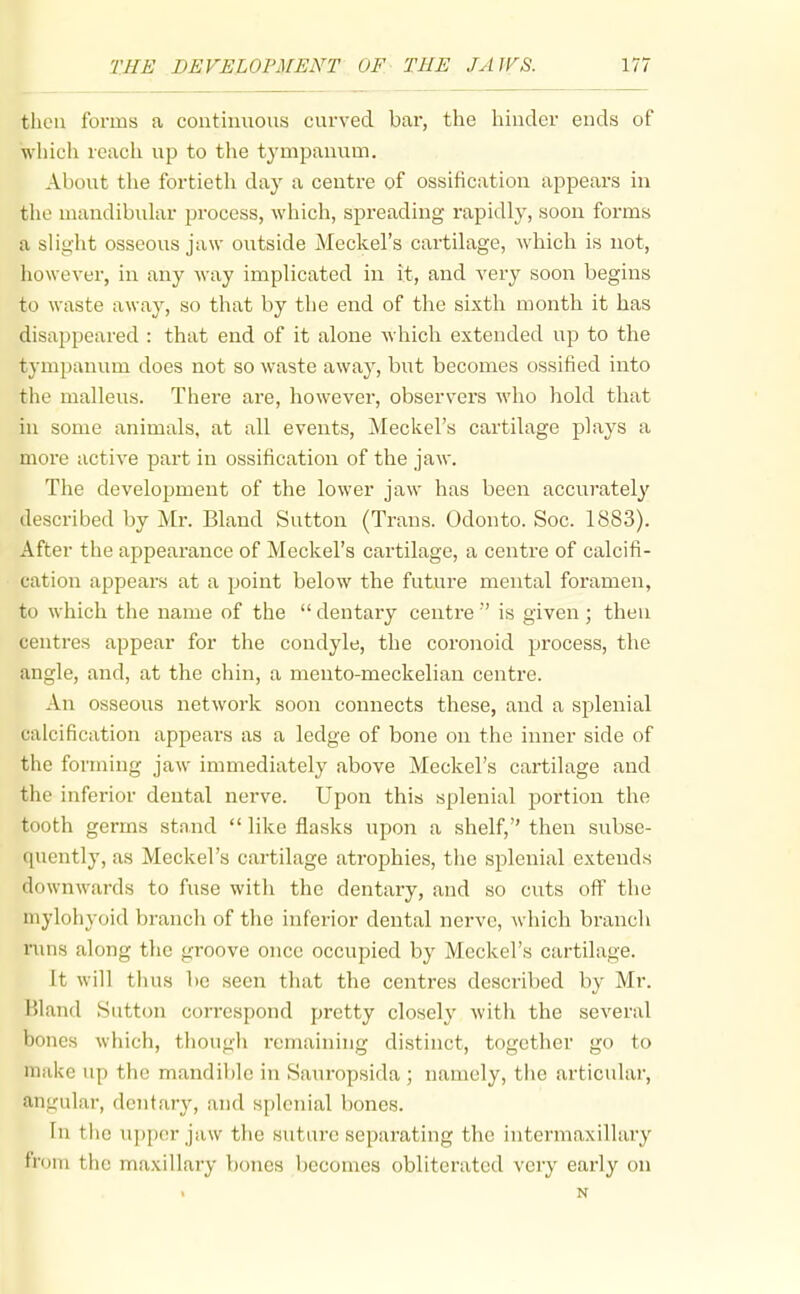 tlicu forms a continuous curved bar, the hinder ends of which reach up to the tympanum. About the fortieth day a centre of ossification appears in the mandibular process, which, spreading rapidly, soon forms a slight osseous jaw outside Meckel's cartilage, which is not, however, in any Avay implicated in it, and very soon begins to waste away, so that by the end of the sixth month it has disappeared : that end of it alone which extended up to the tympanum does not so waste away, but becomes ossified into the malleus. There are, however, observers who hold that in some animals, at all events, Meckel's cartilage plays a more active part in ossification of the jaw. The development of the lower jaw has been accuratel}' described by Mr. Bland Sutton (Trans. Odonto. Soc. 1883). After the appearance of Meckel's cartilage, a centre of calcifi- cation appears at a point below the future mental foramen, to which the name of the  dentary centre'' is given ; then centres appear for the condyle, the coronoid process, the angle, and, at the chin, a mento-meckelian centre. An osseous network soon connects these, and a splenial calcification appears as a ledge of bone on the inner side of the forming jaw immediately above Meckel's cartilage and the inferior dental nerve. Upon this splenial portion the tooth germs stand  like flasks upon a shelf, then subse- quently, as Meckel's cartilage atrophies, the splenial extends downwards to fuse witli the dentary, and so cuts off the mylohyoid branch of the inferior dental nerve, which branch nms along the groove once occupied by Meckel's cartilage. It will thus be seen that the centres described by Mr. Bland Sutton correspond pretty closely with the several bones which, tliough remaining distinct, together go to make up the mandible in Sauropsida ; namely, tiie articular, angular, dentary, and splenial bones. In the \ipper jaw the siitare separating the intermaxillary from the maxillary bones becomes obliterated very early on N