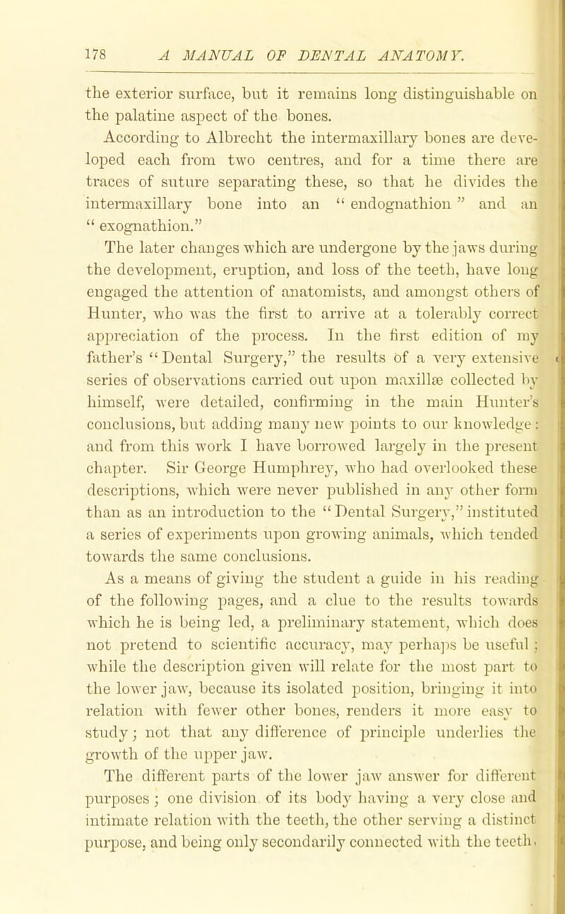 the exterior surface, but it remains long distinguishable on the palatine aspect of the bones. According to Albrecht the intermaxillary bones are deve- loped each from two centres, and for a time there aie traces of suture separating these, so that he divides the intermaxillary bone into an  endognathion  and au  exognathion. The later changes which are undergone by the jaws during the development, eruption, and loss of the teeth, have long engaged the attention of anatomists, and amongst others of Hunter, who was the first to arrive at a tolerably correct apiDreciation of the process. In the first edition of my father's  Dental Surgery, the results of a very extensive series of observations carried out upon maxillae collected by himself, were detailed, confirming in the main Hunter's conclusions, but adding many new points to our luiowledge: and from this work I have borrowed largely in the present chapter. Sir George Humphrey, who had overlooked these descriptions, which Avere never published in any other form than as an introduction to the  Dental Surgery, instituted a series of experiments upon growing animals, which tended towards the same conclusions. As a means of giving the student a guide in his reading of the following pages, and a clue to the results towards which he is being led, a preliminary statement, which does not pretend to scientific accuracy, may perhajis be useful ; while the description given will relate for the most part to the lower jaw, because its isolated position, bringing it into I'elation with fewer other bones, renders it more easy to study; not that any difference of jDrinciple underlies the growth of the upper jaw. The different parts of the lower jaw answer for different purposes ; one division of its body having a very close and intimate relation with the teeth, the other serving a distinct purpose, and being only secondarily connected with the teeth >