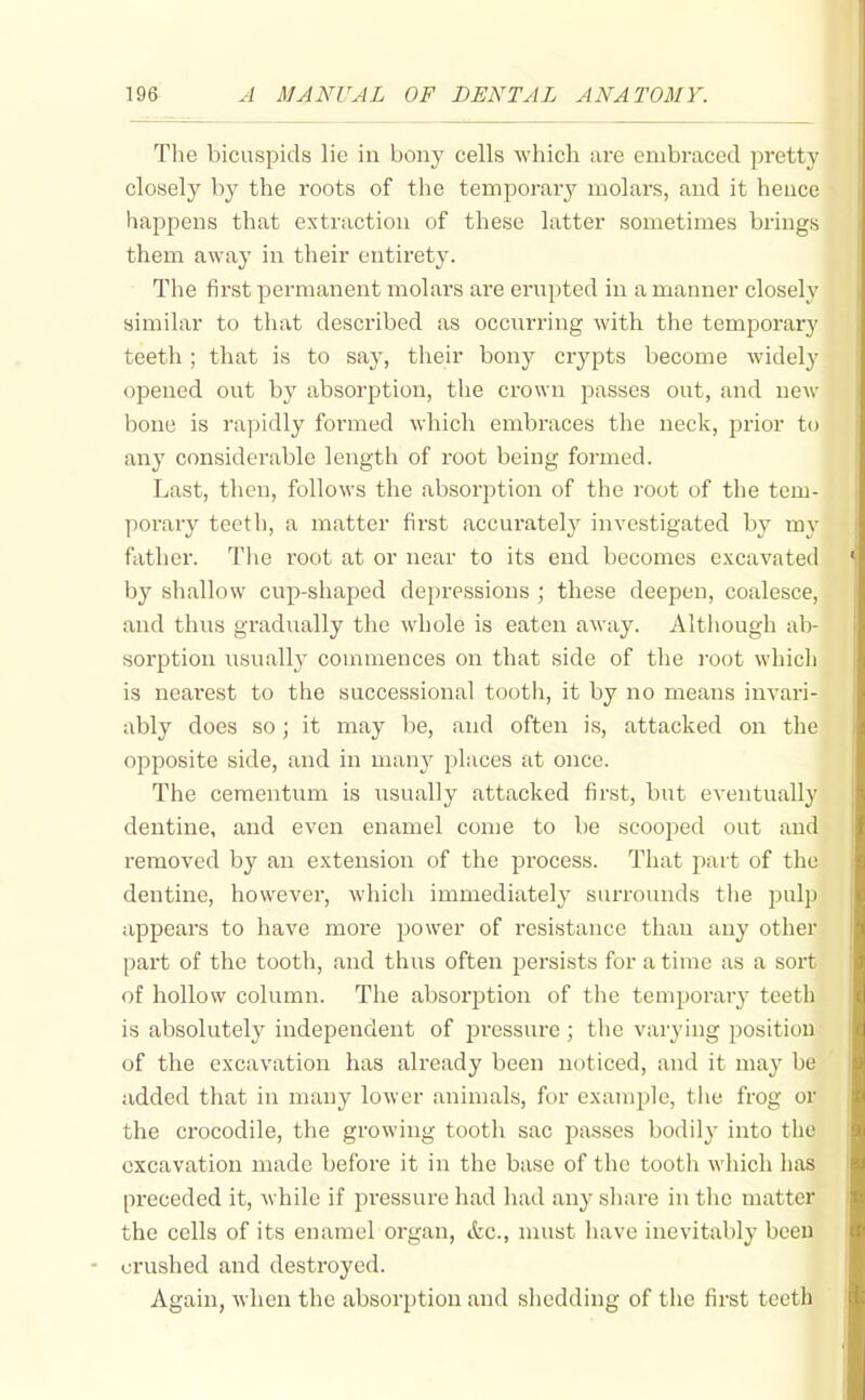 The bicuspids lie in bony cells which are embraced pretty closely by the roots of the temporary molars, and it heuce happens that extraction of these latter sometimes brings them away in their entirety. The first permanent molars are erupted in a manner closely similar to that described as occnrring with the temporary teeth ; that is to say, their bony crypts become Avidely opened out by absorption, the crown passes out, and ucm' bone is rapidly formed which embraces the neck, prior to any considerable length of root being formed. Last, then, follows the absorption of the root of the tem- porary teeth, a matter first accurately investigated by my father. The root at or near to its end becomes excavated by shallow cup-shaped depressions ; these deepen, coalesce, and thus gradually the whole is eaten away. Although ab- sorption usually commences on that side of the i-oot which is nearest to the successional tooth, it by no means invari- ably does so; it may be, and often is, attacked on the opposite side, and in many places at once. The cementum is usually attacked first, but eventually dentine, and even enamel come to be scooped out and removed by an extension of the process. That part of the dentine, however, which immediately surrounds the pulp appears to have more power of resistance than any other part of the tooth, and thus often persists for a time as a sort of hollow column. The absorption of the temporary teeth is absolutely independent of pressure ; tlie varying position of the excavation has already been noticed, and it may be added that in many lower animals, for example, the frog or the crocodile, the growing tooth sac passes bodily* into the excavation made before it in the base of the tooth which has preceded it, while if pressure had had any share in the matter the cells of its enamel organ, etc., must have inevitably been crushed and destroyed. Again, when the absorption and shedding of the first teeth